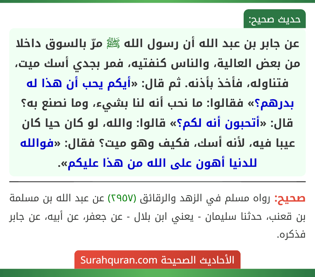 عن جابر بن عبد الله أن رسول الله ﷺ مرّ بالسوق داخلا من بعض العالية، والناس كنفتيه، فمر بجدي أسك ميت، فتناوله، فأخذ بأذنه. ثم قال: «أيكم يحب أن هذا له بدرهم؟» فقالوا: ما نحب أنه لنا بشيء، وما نصنع به؟ قال: «أتحبون أنه لكم؟» قالوا: والله، لو كان حيا كان عيبا فيه، لأنه أسك، فكيف وهو ميت؟ فقال: «فوالله للدنيا أهون على الله من هذا عليكم».