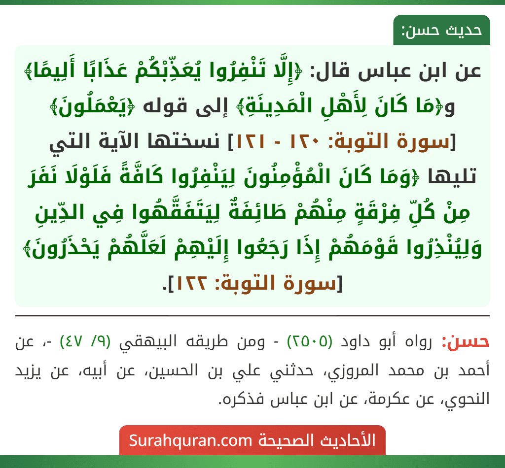 عن ابن عباس قال: ﴿إِلَّا تَنْفِرُوا يُعَذِّبْكُمْ عَذَابًا أَلِيمًا﴾ و﴿مَا كَانَ لِأَهْلِ الْمَدِينَةِ﴾ إلى قوله ﴿يَعْمَلُونَ﴾ [سورة التوبة: ١٢٠ - ١٢١] نسختها الآية التي تليها ﴿وَمَا كَانَ الْمُؤْمِنُونَ لِيَنْفِرُوا كَافَّةً فَلَوْلَا نَفَرَ مِنْ كُلِّ فِرْقَةٍ مِنْهُمْ طَائِفَةٌ لِيَتَفَقَّهُوا فِي الدِّينِ وَلِيُنْذِرُوا قَوْمَهُمْ إِذَا رَجَعُوا إِلَيْهِمْ لَعَلَّهُمْ يَحْذَرُونَ﴾ [سورة التوبة: ١٢٢].
