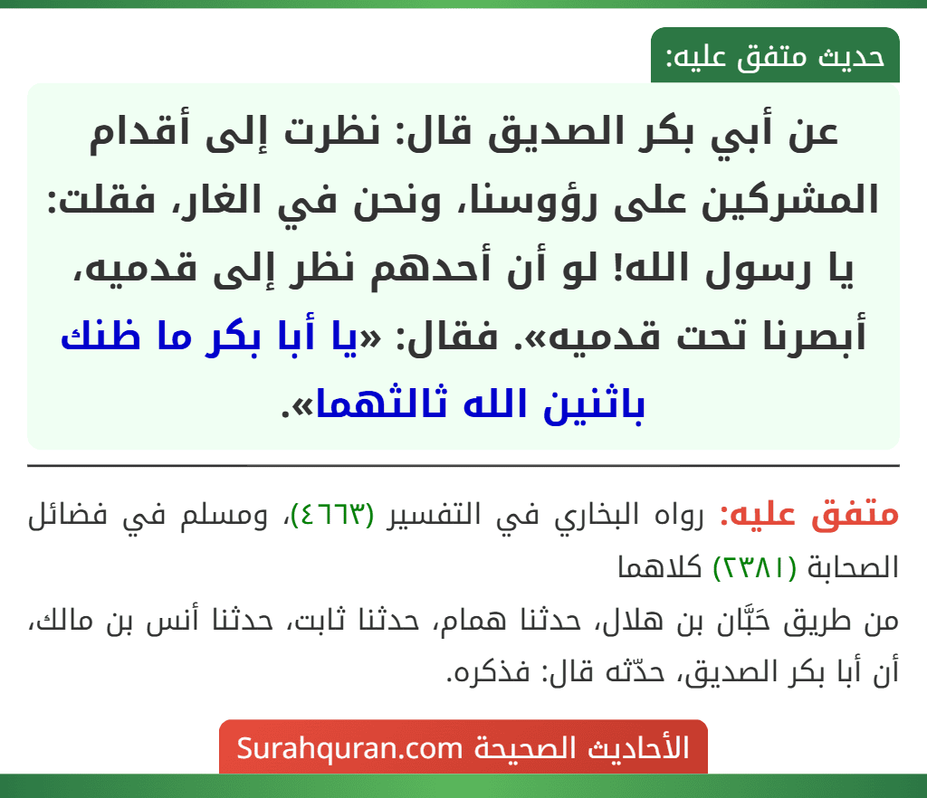 عن أبي بكر الصديق قال: نظرت إلى أقدام المشركين على رؤوسنا، ونحن في الغار، فقلت: يا رسول الله! لو أن أحدهم نظر إلى قدميه، أبصرنا تحت قدميه». فقال: «يا أبا بكر ما ظنك باثنين الله ثالثهما». عن أبي بكر الصديق قال: نظرت إلى أقدام المشركين على رؤوسنا، ونحن في الغار، فقلت: يا رسول الله! لو أن أحدهم نظر إلى قدميه، أبصرنا تحت قدميه». فقال: «يا أبا بكر ما ظنك باثنين الله ثالثهما».