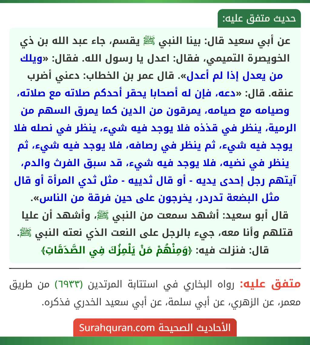 عن أبي سعيد قال: بينا النبي ﷺ يقسم، جاء عبد الله بن ذي الخويصرة التميمي، فقال: اعدل يا رسول الله. فقال: «ويلك من يعدل إذا لم أعدل». قال عمر بن الخطاب: دعني أضرب عنقه. قال: «دعه، فإن له أصحابا يحقر أحدكم صلاته مع صلاته، وصيامه مع صيامه، يمرقون من الدين كما يمرق السهم من الرمية، ينظر في قذذه فلا يوجد فيه شيء، ينظر في نصله فلا يوجد فيه شيء، ثم ينظر في رصافه، فلا يوجد فيه شيء، ثم ينظر في نضيه، فلا يوجد فيه شيء، قد سبق الفرث والدم، آيتهم رجل إحدى يديه - أو قال ثدييه - مثل ثدي المرأة أو قال مثل البضعة تدردر، يخرجون على حين فرقة من الناس».
قال أبو سعيد: أشهد سمعت من النبي ﷺ، وأشهد أن عليا قتلهم وأنا معه، جيء بالرجل على النعت الذي نعته النبي ﷺ. قال: فنزلت فيه: ﴿وَمِنْهُمْ مَنْ يَلْمِزُكَ فِي الصَّدَقَاتِ﴾ عن أبي سعيد قال: بينا النبي ﷺ يقسم، جاء عبد الله بن ذي الخويصرة التميمي، فقال: اعدل يا رسول الله. فقال: «ويلك من يعدل إذا لم أعدل». قال عمر بن الخطاب: دعني أضرب عنقه. قال: «دعه، فإن له أصحابا يحقر أحدكم صلاته مع صلاته، وصيامه مع صيامه، يمرقون من الدين كما يمرق السهم من الرمية، ينظر في قذذه فلا يوجد فيه شيء، ينظر في نصله فلا يوجد فيه شيء، ثم ينظر في رصافه، فلا يوجد فيه شيء، ثم ينظر في نضيه، فلا يوجد فيه شيء، قد سبق الفرث والدم، آيتهم رجل إحدى يديه - أو قال ثدييه - مثل ثدي المرأة أو قال مثل البضعة تدردر، يخرجون على حين فرقة من الناس».
قال أبو سعيد: أشهد سمعت من النبي ﷺ، وأشهد أن عليا قتلهم وأنا معه، جيء بالرجل على النعت الذي نعته النبي ﷺ. قال: فنزلت فيه: ﴿وَمِنْهُمْ مَنْ يَلْمِزُكَ فِي الصَّدَقَاتِ﴾