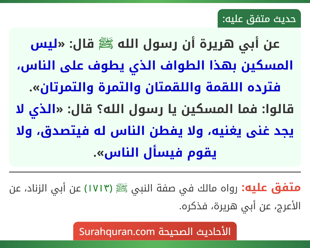 عن أبي هريرة أن رسول الله ﷺ قال: «ليس المسكين بهذا الطواف الذي يطوف على الناس، فترده اللقمة واللقمتان والتمرة والتمرتان». قالوا: فما المسكين يا رسول الله؟ قال: «الذي لا يجد غنى يغنيه، ولا يفطن الناس له فيتصدق، ولا يقوم فيسأل الناس».