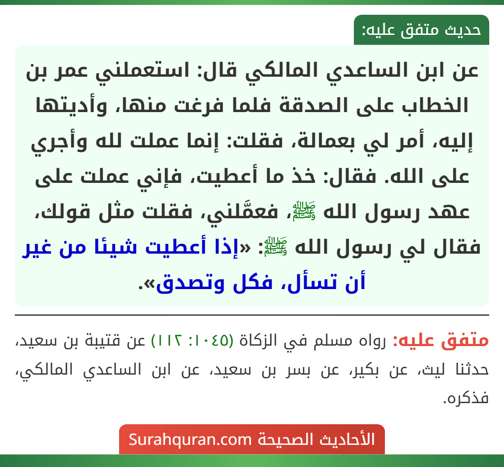 عن ابن الساعدي المالكي قال: استعملني عمر بن الخطاب على الصدقة فلما فرغت منها، وأديتها إليه، أمر لي بعمالة، فقلت: إنما عملت لله وأجري على الله. فقال: خذ ما أعطيت، فإني عملت على عهد رسول الله ﷺ، فعمَّلني، فقلت مثل قولك، فقال لي رسول الله ﷺ: «إذا أعطيت شيئا من غير أن تسأل، فكل وتصدق». عن ابن الساعدي المالكي قال: استعملني عمر بن الخطاب على الصدقة فلما فرغت منها، وأديتها إليه، أمر لي بعمالة، فقلت: إنما عملت لله وأجري على الله. فقال: خذ ما أعطيت، فإني عملت على عهد رسول الله ﷺ، فعمَّلني، فقلت مثل قولك، فقال لي رسول الله ﷺ: «إذا أعطيت شيئا من غير أن تسأل، فكل وتصدق».
