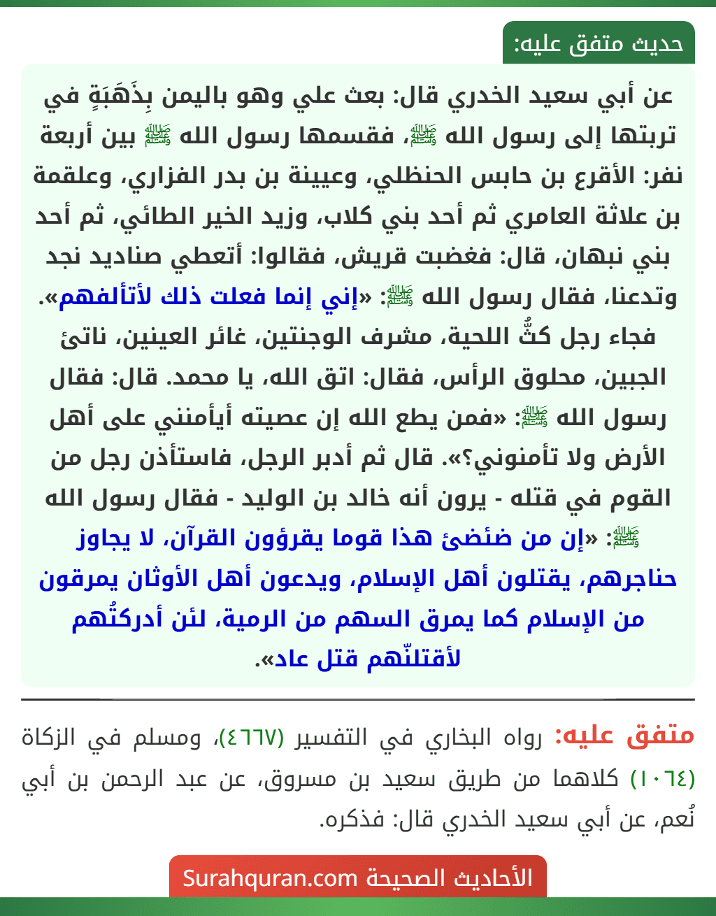 عن أبي سعيد الخدري قال: بعث علي وهو باليمن بِذَهَبَةٍ في تربتها إلى رسول الله ﷺ، فقسمها رسول الله ﷺ بين أربعة نفر: الأقرع بن حابس الحنظلي، وعيينة بن بدر الفزاري، وعلقمة بن علاثة العامري ثم أحد بني كلاب، وزيد الخير الطائي، ثم أحد بني نبهان، قال: فغضبت قريش، فقالوا: أتعطي صناديد نجد وتدعنا، فقال رسول الله ﷺ: «إني إنما فعلت ذلك لأتألفهم». فجاء رجل كثُّ اللحية، مشرف الوجنتين، غائر العينين، ناتئ الجبين، محلوق الرأس، فقال: اتق الله، يا محمد. قال: فقال رسول الله ﷺ: «فمن يطع الله إن عصيته أيأمنني على أهل
الأرض ولا تأمنوني؟». قال ثم أدبر الرجل، فاستأذن رجل من القوم في قتله - يرون أنه خالد بن الوليد - فقال رسول الله ﷺ: «إن من ضئضئ هذا قوما يقرؤون القرآن، لا يجاوز حناجرهم، يقتلون أهل الإسلام، ويدعون أهل الأوثان يمرقون من الإسلام كما يمرق السهم من الرمية، لئن أدركتُهم لأقتلنّهم قتل عاد».