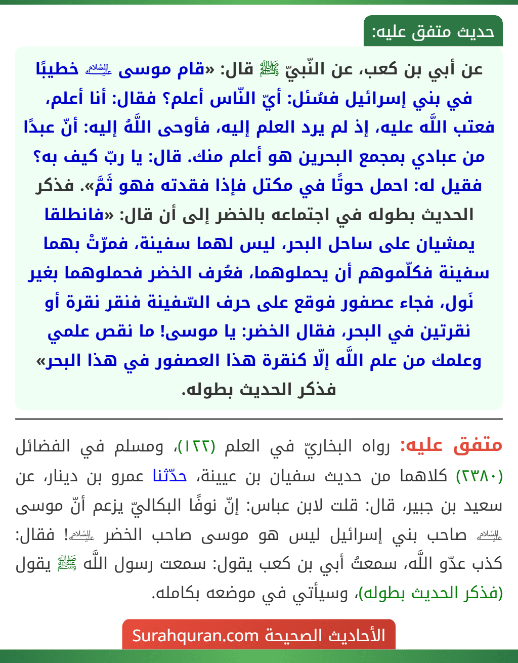 عن أبي بن كعب، عن النّبيّ ﷺ قال: «قام موسى ﵇ خطيبًا في بني إسرائيل فسُئل: أيّ النّاس أعلم؟ فقال: أنا أعلم، فعتب اللَّه عليه، إذ لم يرد العلم إليه، فأوحى اللَّهُ إليه: أنّ عبدًا من عبادي بمجمع البحرين هو أعلم منك. قال: يا ربّ كيف به؟ فقيل له: احمل حوتًا في مكتل فإذا فقدته فهو ثَمَّ». فذكر الحديث بطوله في اجتماعه بالخضر إلى أن قال: «فانطلقا يمشيان على ساحل البحر، ليس لهما سفينة، فمرّتْ بهما سفينة فكلّموهم أن يحملوهما، فعُرف الخضر فحملوهما بغير نَول، فجاء عصفور فوقع على حرف السّفينة فنقر نقرة أو نقرتين في البحر، فقال الخضر: يا موسى! ما نقص علمي وعلمك من علم اللَّه إلّا كنقرة هذا العصفور في هذا البحر» فذكر الحديث بطوله.