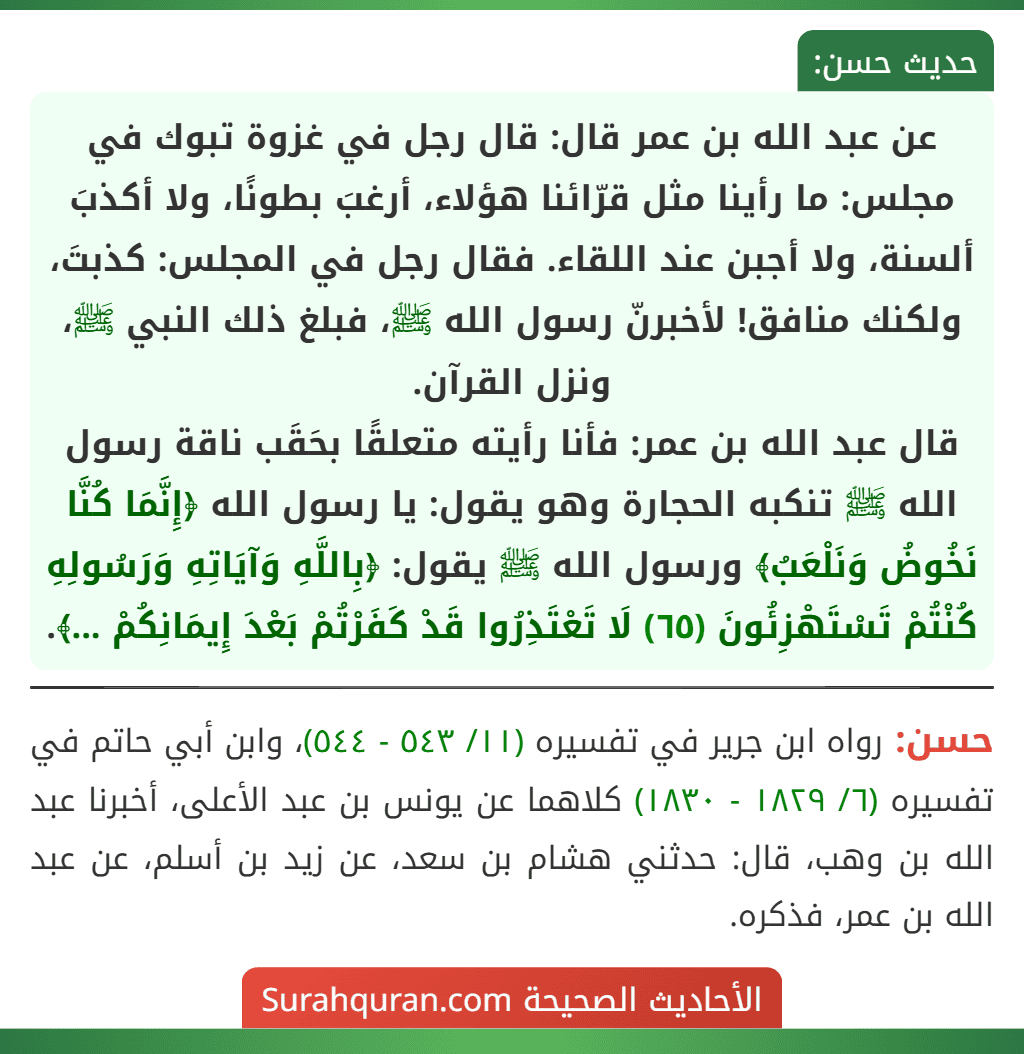 عن عبد الله بن عمر قال: قال رجل في غزوة تبوك في مجلس: ما رأينا مثل قرّائنا هؤلاء، أرغبَ بطونًا، ولا أكذبَ ألسنة، ولا أجبن عند اللقاء. فقال رجل في المجلس: كذبتَ، ولكنك منافق! لأخبرنّ رسول الله ﷺ، فبلغ ذلك النبي ﷺ، ونزل القرآن.
قال عبد الله بن عمر: فأنا رأيته متعلقًا بحَقَب ناقة رسول الله ﷺ تنكبه الحجارة وهو يقول: يا رسول الله ﴿إِنَّمَا كُنَّا نَخُوضُ وَنَلْعَبُ﴾ ورسول الله ﷺ يقول: ﴿بِاللَّهِ وَآيَاتِهِ وَرَسُولِهِ كُنْتُمْ تَسْتَهْزِئُونَ (٦٥) لَا تَعْتَذِرُوا قَدْ كَفَرْتُمْ بَعْدَ إِيمَانِكُمْ ...﴾. عن عبد الله بن عمر قال: قال رجل في غزوة تبوك في مجلس: ما رأينا مثل قرّائنا هؤلاء، أرغبَ بطونًا، ولا أكذبَ ألسنة، ولا أجبن عند اللقاء. فقال رجل في المجلس: كذبتَ، ولكنك منافق! لأخبرنّ رسول الله ﷺ، فبلغ ذلك النبي ﷺ، ونزل القرآن.
قال عبد الله بن عمر: فأنا رأيته متعلقًا بحَقَب ناقة رسول الله ﷺ تنكبه الحجارة وهو يقول: يا رسول الله ﴿إِنَّمَا كُنَّا نَخُوضُ وَنَلْعَبُ﴾ ورسول الله ﷺ يقول: ﴿بِاللَّهِ وَآيَاتِهِ وَرَسُولِهِ كُنْتُمْ تَسْتَهْزِئُونَ (٦٥) لَا تَعْتَذِرُوا قَدْ كَفَرْتُمْ بَعْدَ إِيمَانِكُمْ ...﴾.