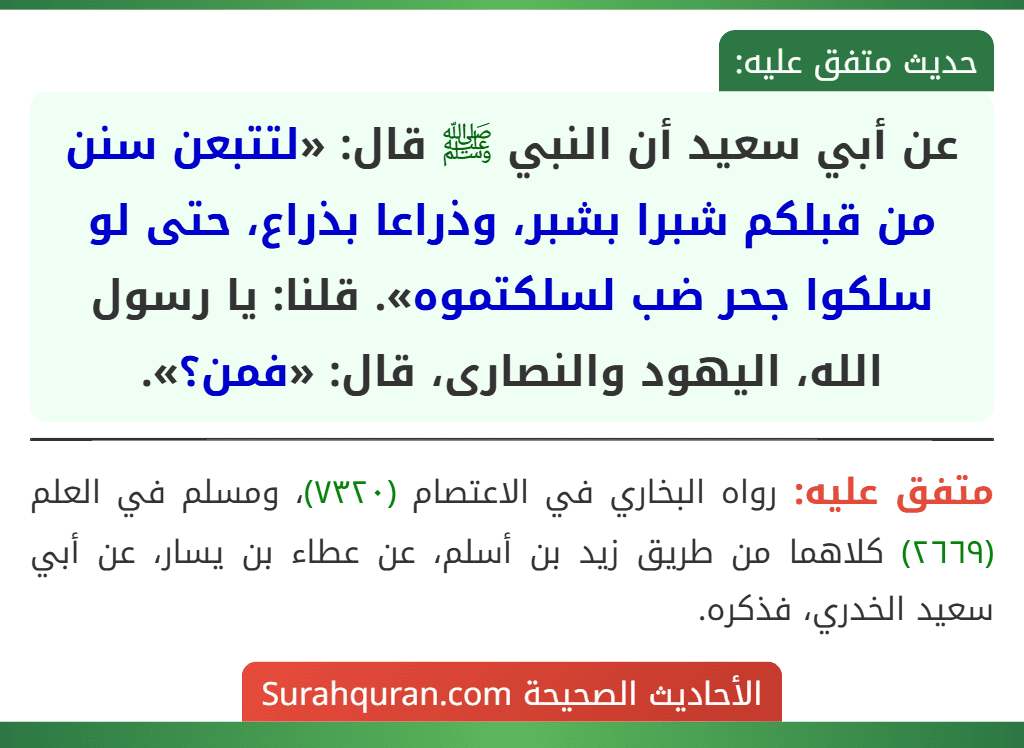 عن أبي سعيد أن النبي ﷺ قال: «لتتبعن سنن من قبلكم شبرا بشبر، وذراعا بذراع، حتى لو سلكوا جحر ضب لسلكتموه». قلنا: يا رسول الله، اليهود والنصارى، قال: «فمن؟».