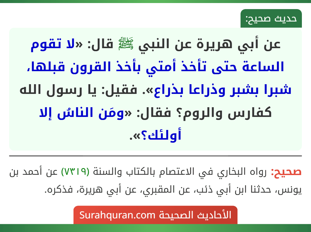 عن أبي هريرة عن النبي ﷺ قال: «لا تقوم الساعة حتى تأخذ أمتي بأخذ القرون قبلها، شبرا بشبر وذراعا بذراع». فقيل: يا رسول الله كفارس والروم؟ فقال: «ومَن الناسُ إلا أولئك؟».