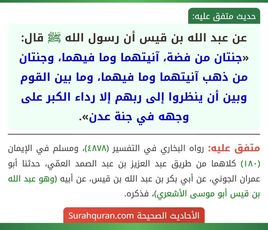 عن عبد الله بن قيس أن رسول الله ﷺ قال: «جنتان من فضة، آنيتهما وما فيهما، وجنتان من ذهب آنيتهما وما فيهما، وما بين القوم وبين أن ينظروا إلى ربهم إلا رداء الكبر على وجهه في جنة عدن». عن عبد الله بن قيس أن رسول الله ﷺ قال: «جنتان من فضة، آنيتهما وما فيهما، وجنتان من ذهب آنيتهما وما فيهما، وما بين القوم وبين أن ينظروا إلى ربهم إلا رداء الكبر على وجهه في جنة عدن».