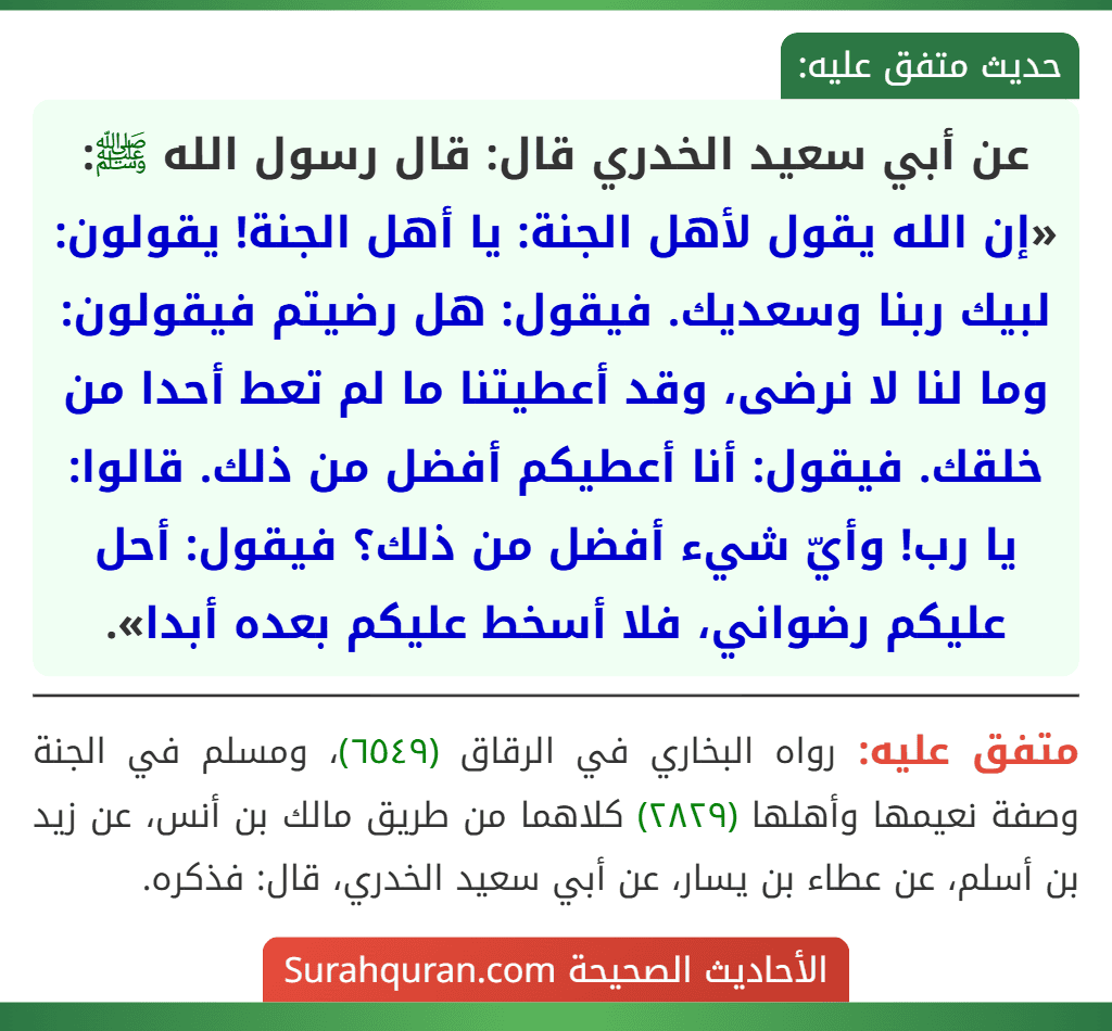 عن أبي سعيد الخدري قال: قال رسول الله ﷺ: «إن الله يقول لأهل الجنة: يا أهل الجنة! يقولون: لبيك ربنا وسعديك. فيقول: هل رضيتم فيقولون: وما لنا لا نرضى، وقد أعطيتنا ما لم تعط أحدا من خلقك. فيقول: أنا أعطيكم أفضل من ذلك. قالوا: يا رب! وأيّ شيء أفضل من ذلك؟ فيقول: أحل عليكم رضواني، فلا أسخط عليكم بعده أبدا».