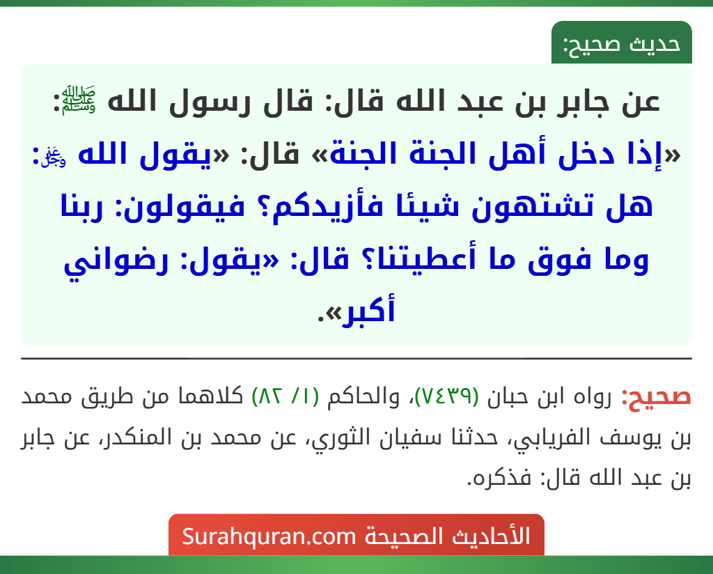 عن جابر بن عبد الله قال: قال رسول الله ﷺ: «إذا دخل أهل الجنة الجنة» قال: «يقول الله ﷿: هل تشتهون شيئا فأزيدكم؟ فيقولون: ربنا وما فوق ما أعطيتنا؟ قال: «يقول: رضواني أكبر». عن جابر بن عبد الله قال: قال رسول الله ﷺ: «إذا دخل أهل الجنة الجنة» قال: «يقول الله ﷿: هل تشتهون شيئا فأزيدكم؟ فيقولون: ربنا وما فوق ما أعطيتنا؟ قال: «يقول: رضواني أكبر».