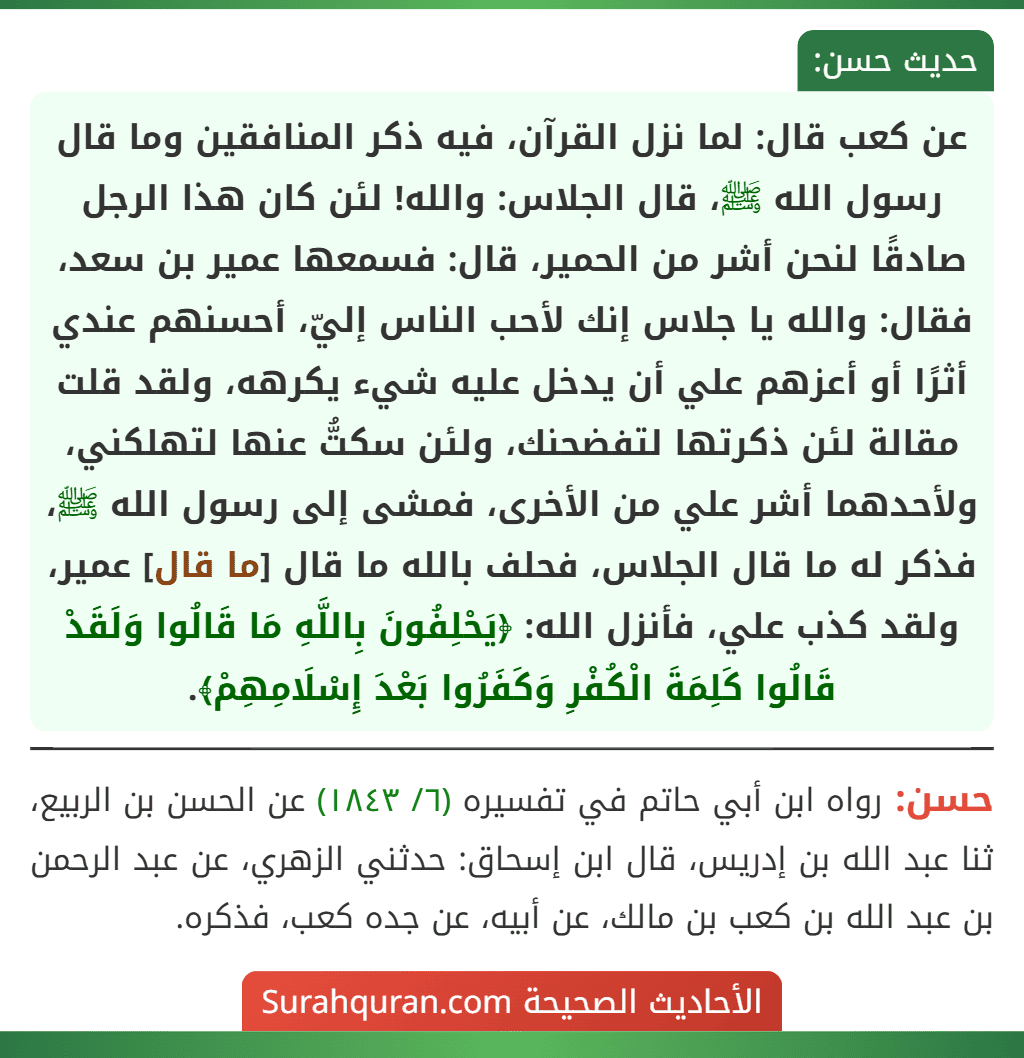 عن كعب قال: لما نزل القرآن، فيه ذكر المنافقين وما قال رسول الله ﷺ، قال الجلاس: والله! لئن كان هذا الرجل صادقًا لنحن أشر من الحمير، قال: فسمعها عمير بن سعد، فقال: والله يا جلاس إنك لأحب الناس إليّ، أحسنهم عندي أثرًا أو أعزهم علي أن يدخل عليه شيء يكرهه، ولقد قلت مقالة لئن ذكرتها لتفضحنك، ولئن سكتُّ عنها لتهلكني، ولأحدهما أشر علي من الأخرى، فمشى إلى رسول الله ﷺ، فذكر له ما قال الجلاس، فحلف بالله ما قال [ما قال] عمير، ولقد كذب علي، فأنزل الله: ﴿يَحْلِفُونَ بِاللَّهِ مَا قَالُوا وَلَقَدْ قَالُوا كَلِمَةَ الْكُفْرِ وَكَفَرُوا بَعْدَ إِسْلَامِهِمْ﴾.