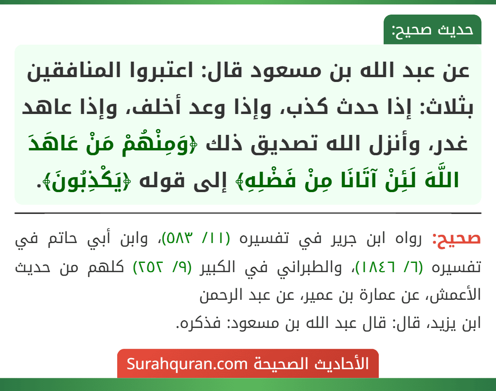 عن عبد الله بن مسعود قال: اعتبروا المنافقين بثلاث: إذا حدث كذب، وإذا وعد أخلف، وإذا عاهد غدر، وأنزل الله تصديق ذلك ﴿وَمِنْهُمْ مَنْ عَاهَدَ اللَّهَ لَئِنْ آتَانَا مِنْ فَضْلِهِ﴾ إلى قوله ﴿يَكْذِبُونَ﴾.
