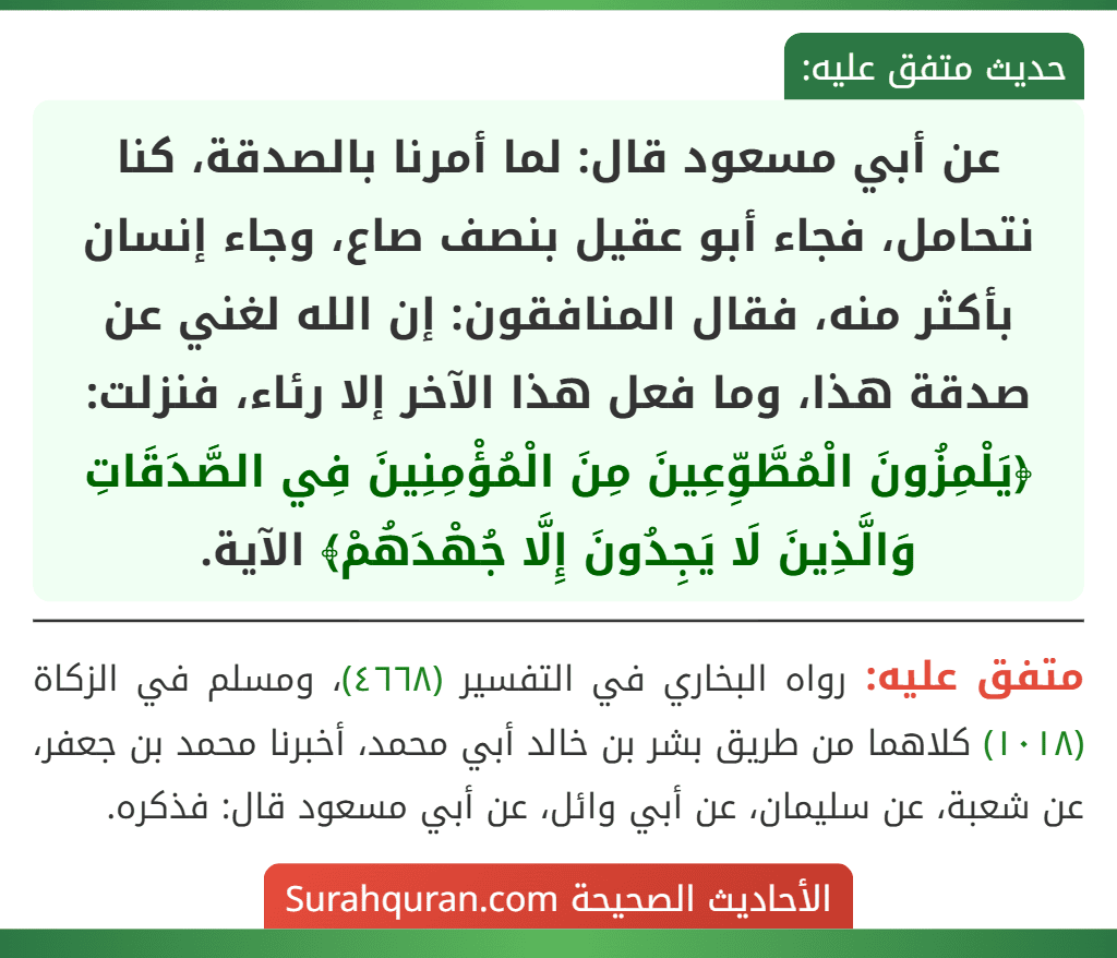 عن أبي مسعود قال: لما أمرنا بالصدقة، كنا نتحامل، فجاء أبو عقيل بنصف صاع، وجاء إنسان بأكثر منه، فقال المنافقون: إن الله لغني عن صدقة هذا، وما فعل هذا الآخر إلا رئاء، فنزلت: ﴿يَلْمِزُونَ الْمُطَّوِّعِينَ مِنَ الْمُؤْمِنِينَ فِي الصَّدَقَاتِ وَالَّذِينَ لَا يَجِدُونَ إِلَّا جُهْدَهُمْ﴾ الآية.