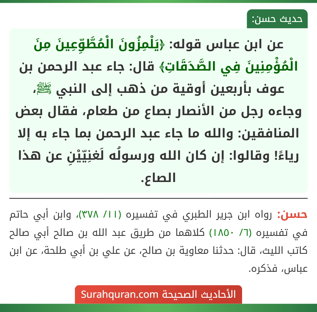 عن ابن عباس قوله: ﴿يَلْمِزُونَ الْمُطَّوِّعِينَ مِنَ الْمُؤْمِنِينَ فِي الصَّدَقَاتِ﴾ قال: جاء عبد الرحمن بن عوف بأربعين أوقية من ذهب إلى النبي ﷺ، وجاءه رجل من الأنصار بصاع من طعام، فقال بعض المنافقين: والله ما جاء عبد الرحمن بما جاء به إلا رياءً! وقالوا: إن كان الله ورسولُه لَغنِيّيْنِ عن هذا الصاع.