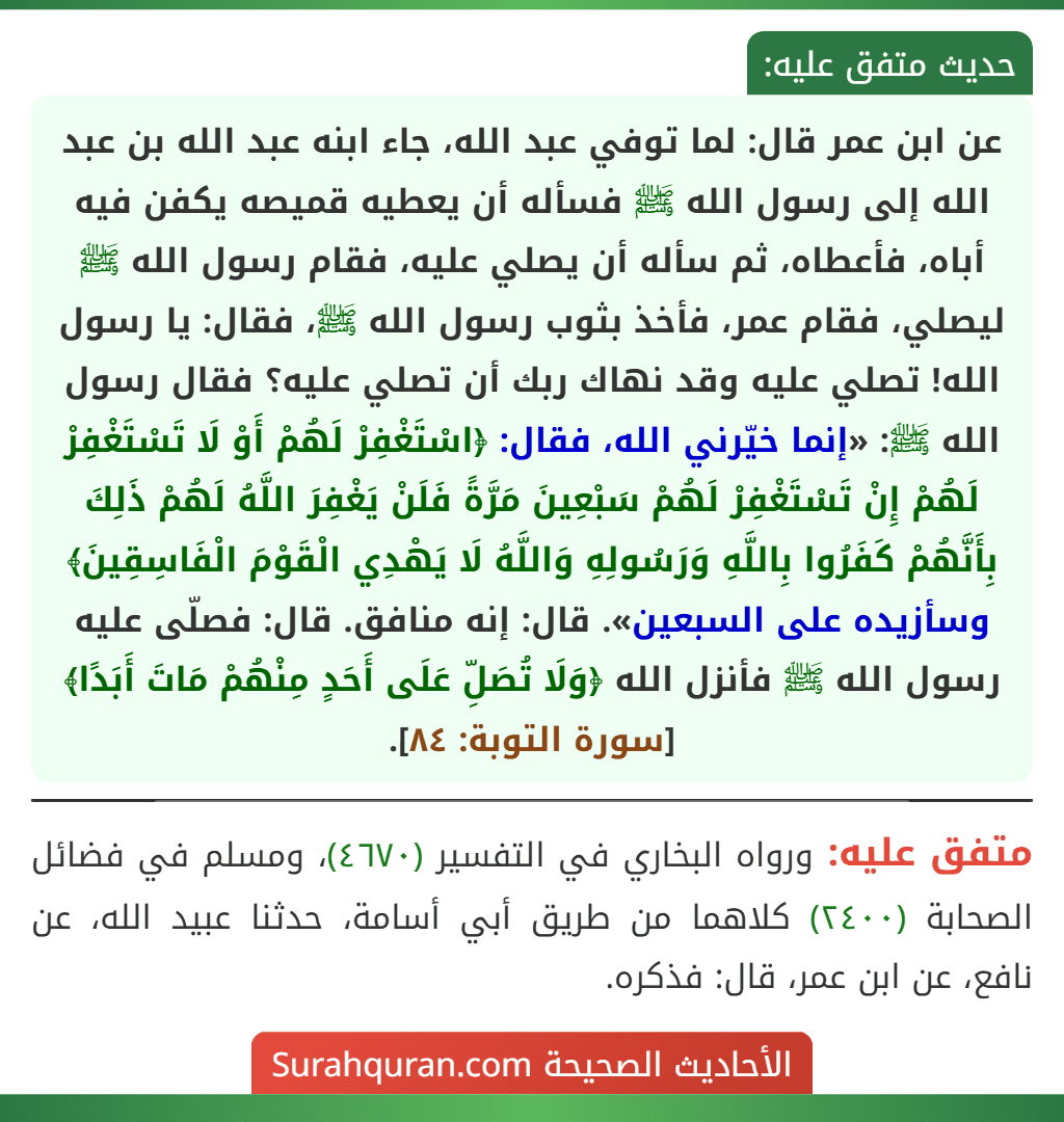 عن ابن عمر قال: لما توفي عبد الله، جاء ابنه عبد الله بن عبد الله إلى رسول الله ﷺ فسأله أن يعطيه قميصه يكفن فيه أباه، فأعطاه، ثم سأله أن يصلي عليه، فقام رسول الله ﷺ ليصلي، فقام عمر، فأخذ بثوب رسول الله ﷺ، فقال: يا رسول الله! تصلي عليه وقد نهاك ربك أن تصلي عليه؟ فقال رسول الله ﷺ: «إنما خيّرني الله، فقال: ﴿اسْتَغْفِرْ لَهُمْ أَوْ لَا تَسْتَغْفِرْ لَهُمْ إِنْ تَسْتَغْفِرْ لَهُمْ سَبْعِينَ مَرَّةً فَلَنْ يَغْفِرَ اللَّهُ لَهُمْ ذَلِكَ بِأَنَّهُمْ كَفَرُوا بِاللَّهِ وَرَسُولِهِ وَاللَّهُ لَا يَهْدِي الْقَوْمَ الْفَاسِقِينَ﴾ وسأزيده على السبعين». قال: إنه منافق. قال: فصلّى عليه رسول الله ﷺ فأنزل الله ﴿وَلَا تُصَلِّ عَلَى أَحَدٍ مِنْهُمْ مَاتَ أَبَدًا﴾ [سورة التوبة: ٨٤].