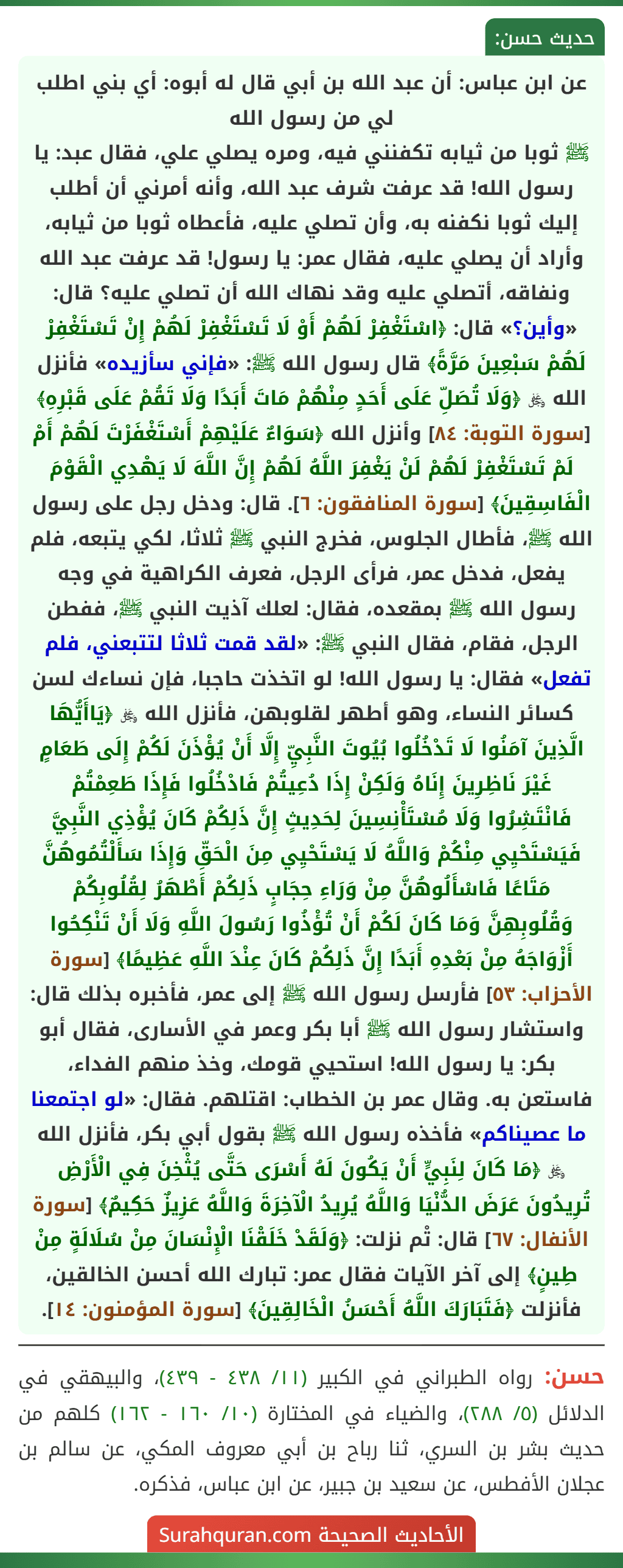 عن ابن عباس: أن عبد الله بن أبي قال له أبوه: أي بني اطلب لي من رسول الله
ﷺ ثوبا من ثيابه تكفنني فيه، ومره يصلي علي، فقال عبد: يا رسول الله! قد عرفت شرف عبد الله، وأنه أمرني أن أطلب إليك ثوبا نكفنه به، وأن تصلي عليه، فأعطاه ثوبا من ثيابه، وأراد أن يصلي عليه، فقال عمر: يا رسول! قد عرفت عبد الله ونفاقه، أتصلي عليه وقد نهاك الله أن تصلي عليه؟ قال: «وأين؟» قال: ﴿اسْتَغْفِرْ لَهُمْ أَوْ لَا تَسْتَغْفِرْ لَهُمْ إِنْ تَسْتَغْفِرْ لَهُمْ سَبْعِينَ مَرَّةً﴾ قال رسول الله ﷺ: «فإني سأزيده» فأنزل الله ﷿ ﴿وَلَا تُصَلِّ عَلَى أَحَدٍ مِنْهُمْ مَاتَ أَبَدًا وَلَا تَقُمْ عَلَى قَبْرِهِ﴾ [سورة التوبة: ٨٤] وأنزل الله ﴿سَوَاءٌ عَلَيْهِمْ أَسْتَغْفَرْتَ لَهُمْ أَمْ لَمْ تَسْتَغْفِرْ لَهُمْ لَنْ يَغْفِرَ اللَّهُ لَهُمْ إِنَّ اللَّهَ لَا يَهْدِي الْقَوْمَ الْفَاسِقِينَ﴾ [سورة المنافقون: ٦]. قال: ودخل رجل على رسول الله ﷺ، فأطال الجلوس، فخرج النبي ﷺ ثلاثا، لكي يتبعه، فلم يفعل، فدخل عمر، فرأى الرجل، فعرف الكراهية في وجه رسول الله ﷺ بمقعده، فقال: لعلك آذيت النبي ﷺ، ففطن الرجل، فقام، فقال النبي ﷺ: «لقد قمت ثلاثا لتتبعني، فلم تفعل» فقال: يا رسول الله! لو اتخذت حاجبا، فإن نساءك لسن كسائر النساء، وهو أطهر لقلوبهن، فأنزل الله ﷿ ﴿يَاأَيُّهَا الَّذِينَ آمَنُوا لَا تَدْخُلُوا بُيُوتَ النَّبِيِّ إِلَّا أَنْ يُؤْذَنَ لَكُمْ إِلَى طَعَامٍ غَيْرَ نَاظِرِينَ إِنَاهُ وَلَكِنْ إِذَا دُعِيتُمْ فَادْخُلُوا فَإِذَا طَعِمْتُمْ فَانْتَشِرُوا وَلَا مُسْتَأْنِسِينَ لِحَدِيثٍ إِنَّ ذَلِكُمْ كَانَ يُؤْذِي النَّبِيَّ فَيَسْتَحْيِي مِنْكُمْ وَاللَّهُ لَا يَسْتَحْيِي مِنَ الْحَقِّ وَإِذَا سَأَلْتُمُوهُنَّ مَتَاعًا فَاسْأَلُوهُنَّ مِنْ وَرَاءِ حِجَابٍ ذَلِكُمْ أَطْهَرُ لِقُلُوبِكُمْ وَقُلُوبِهِنَّ وَمَا كَانَ لَكُمْ أَنْ تُؤْذُوا رَسُولَ اللَّهِ وَلَا أَنْ تَنْكِحُوا أَزْوَاجَهُ مِنْ بَعْدِهِ أَبَدًا إِنَّ ذَلِكُمْ كَانَ عِنْدَ اللَّهِ عَظِيمًا﴾ [سورة الأحزاب: ٥٣] فأرسل رسول الله ﷺ إلى عمر، فأخبره بذلك قال: واستشار رسول الله ﷺ أبا بكر وعمر في الأسارى، فقال أبو بكر: يا رسول الله! استحيي قومك، وخذ منهم الفداء، فاستعن به. وقال عمر بن الخطاب: اقتلهم. فقال: «لو اجتمعنا ما عصيناكم» فأخذه رسول الله ﷺ بقول أبي بكر، فأنزل الله ﷿ ﴿مَا كَانَ لِنَبِيٍّ أَنْ يَكُونَ لَهُ أَسْرَى حَتَّى يُثْخِنَ فِي الْأَرْضِ تُرِيدُونَ عَرَضَ الدُّنْيَا وَاللَّهُ يُرِيدُ الْآخِرَةَ وَاللَّهُ عَزِيزٌ حَكِيمٌ﴾ [سورة الأنفال: ٦٧] قال: تْم نزلت: ﴿وَلَقَدْ خَلَقْنَا الْإِنْسَانَ مِنْ سُلَالَةٍ مِنْ طِينٍ﴾ إلى آخر الآيات فقال عمر: تبارك الله أحسن الخالقين، فأنزلت ﴿فَتَبَارَكَ اللَّهُ أَحْسَنُ الْخَالِقِينَ﴾ [سورة المؤمنون: ١٤].