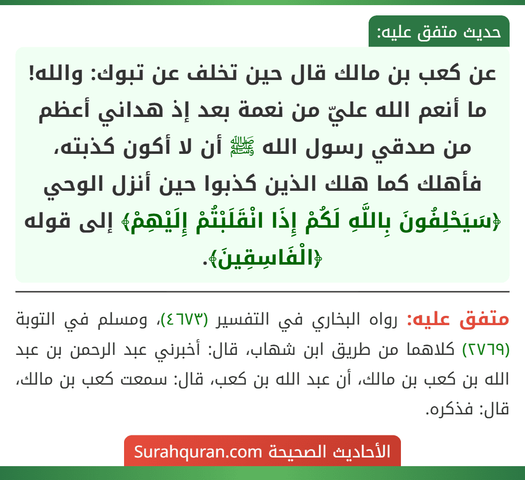 عن كعب بن مالك قال حين تخلف عن تبوك: والله! ما أنعم الله عليّ من نعمة بعد إذ هداني أعظم من صدقي رسول الله ﷺ أن لا أكون كذبته، فأهلك كما هلك الذين كذبوا حين أنزل الوحي ﴿سَيَحْلِفُونَ بِاللَّهِ لَكُمْ إِذَا انْقَلَبْتُمْ إِلَيْهِمْ﴾ إلى قوله ﴿الْفَاسِقِينَ﴾. عن كعب بن مالك قال حين تخلف عن تبوك: والله! ما أنعم الله عليّ من نعمة بعد إذ هداني أعظم من صدقي رسول الله ﷺ أن لا أكون كذبته، فأهلك كما هلك الذين كذبوا حين أنزل الوحي ﴿سَيَحْلِفُونَ بِاللَّهِ لَكُمْ إِذَا انْقَلَبْتُمْ إِلَيْهِمْ﴾ إلى قوله ﴿الْفَاسِقِينَ﴾.