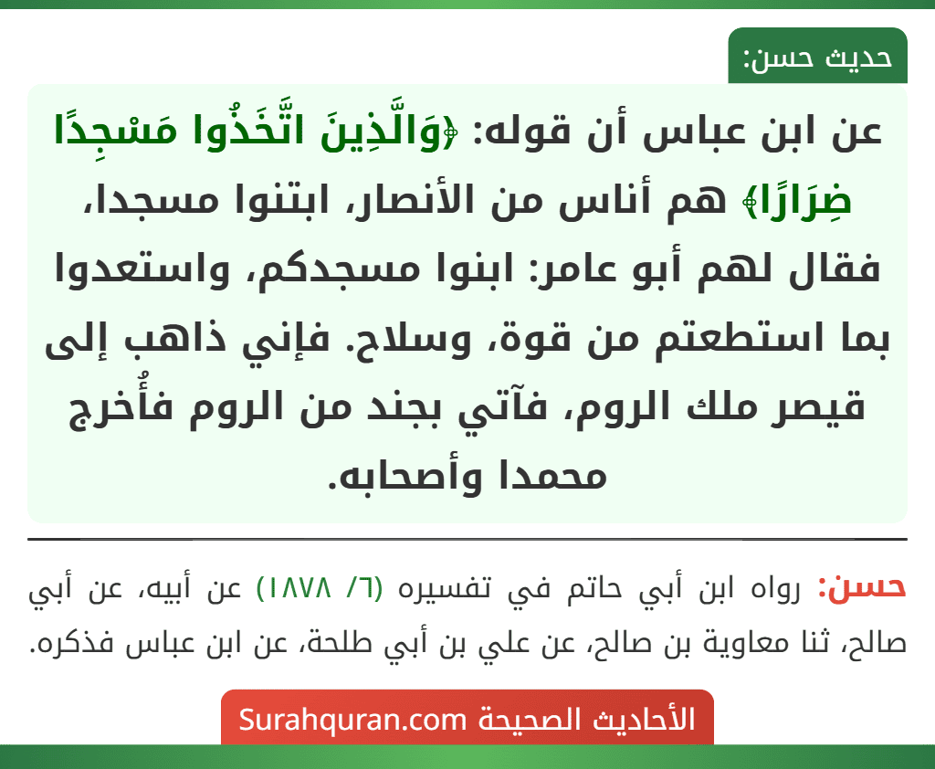 عن ابن عباس أن قوله: ﴿وَالَّذِينَ اتَّخَذُوا مَسْجِدًا ضِرَارًا﴾ هم أناس من الأنصار، ابتنوا مسجدا، فقال لهم أبو عامر: ابنوا مسجدكم، واستعدوا بما استطعتم من قوة، وسلاح. فإني ذاهب إلى قيصر ملك الروم، فآتي بجند من الروم فأُخرج محمدا وأصحابه.