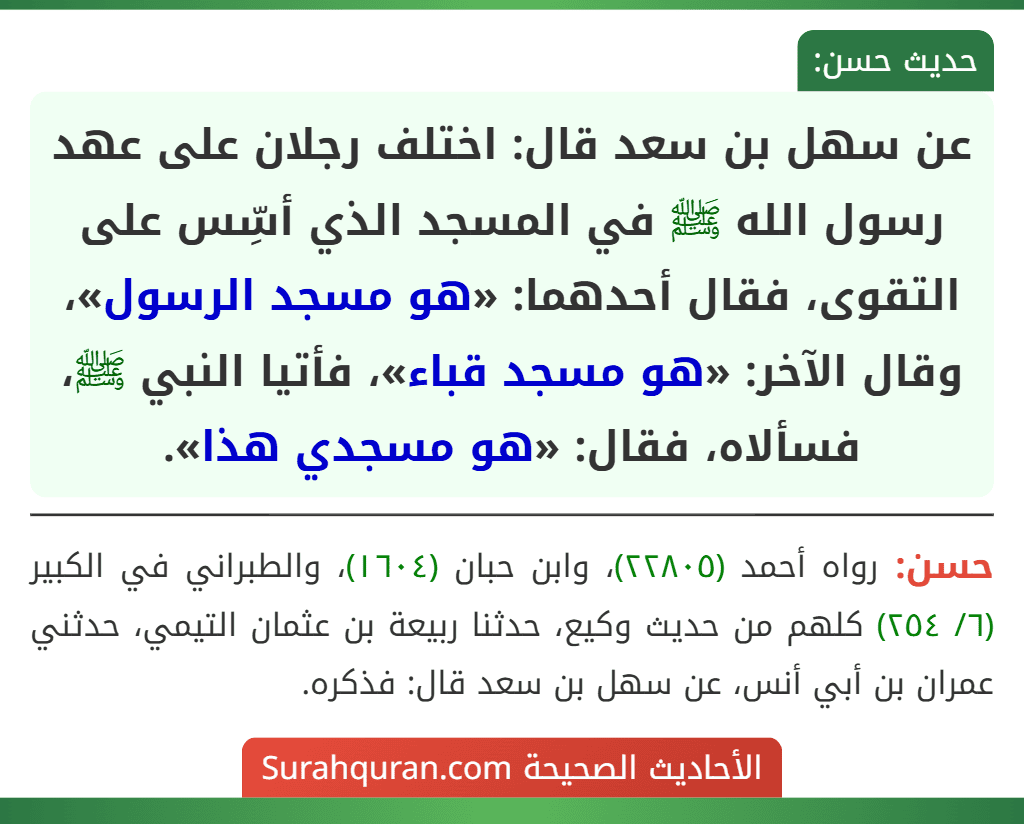 عن سهل بن سعد قال: اختلف رجلان على عهد رسول الله ﷺ في المسجد الذي أسِّس على التقوى، فقال أحدهما: «هو مسجد الرسول»، وقال الآخر: «هو مسجد قباء»، فأتيا النبي ﷺ، فسألاه، فقال: «هو مسجدي هذا». عن سهل بن سعد قال: اختلف رجلان على عهد رسول الله ﷺ في المسجد الذي أسِّس على التقوى، فقال أحدهما: «هو مسجد الرسول»، وقال الآخر: «هو مسجد قباء»، فأتيا النبي ﷺ، فسألاه، فقال: «هو مسجدي هذا».