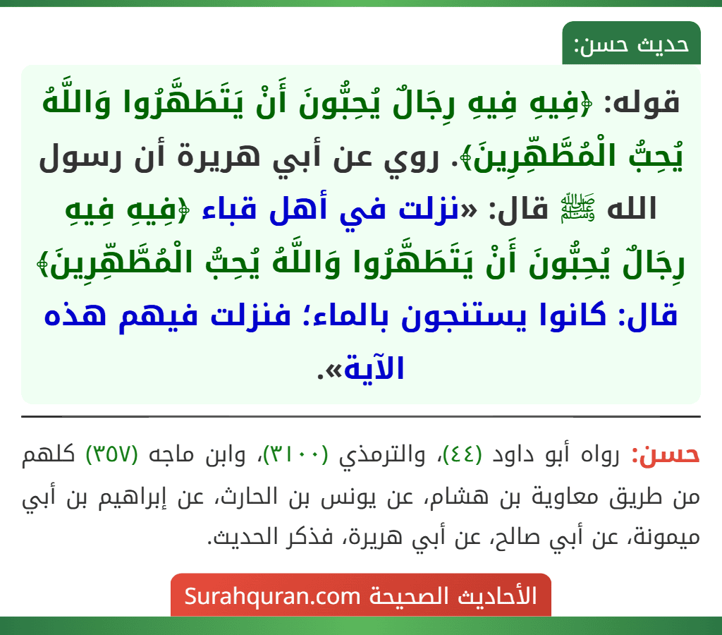 قوله: ﴿فِيهِ فِيهِ رِجَالٌ يُحِبُّونَ أَنْ يَتَطَهَّرُوا وَاللَّهُ يُحِبُّ الْمُطَّهِّرِينَ﴾. روي عن أبي هريرة أن رسول الله ﷺ قال: «نزلت في أهل قباء ﴿فِيهِ فِيهِ رِجَالٌ يُحِبُّونَ أَنْ يَتَطَهَّرُوا وَاللَّهُ يُحِبُّ الْمُطَّهِّرِينَ﴾ قال: كانوا يستنجون بالماء؛ فنزلت فيهم هذه الآية».
