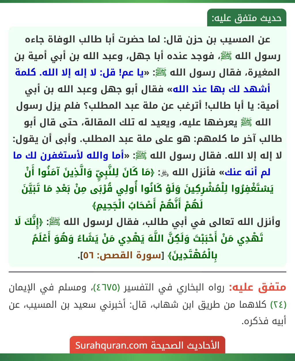 عن المسيب بن حزن قال: لما حضرت أبا طالب الوفاة جاءه رسول الله ﷺ، فوجد عنده أبا جهل، وعبد الله بن أبي أمية بن المغيرة، فقال رسول الله ﷺ: «يا عم! قل: لا إله إلا الله. كلمة أشهد لك بها عند الله» فقال أبو جهل وعبد الله بن أبي أمية: يا أبا طالب! أترغب عن ملة عبد المطلب؟ فلم يزل رسول الله ﷺ يعرضها عليه، ويعيد له تلك المقالة، حتى قال أبو طالب آخر ما كلمهم: هو على ملة عبد المطلب. وأبى أن يقول: لا إله إلا الله. فقال رسول الله ﷺ: «أما والله لأستغفرن لك ما لم أنه عنك» فأنزل الله ﷿: ﴿مَا كَانَ لِلنَّبِيِّ وَالَّذِينَ آمَنُوا أَنْ يَسْتَغْفِرُوا لِلْمُشْرِكِينَ وَلَوْ كَانُوا أُولِي قُرْبَى مِنْ بَعْدِ مَا تَبَيَّنَ لَهُمْ أَنَّهُمْ أَصْحَابُ الْجَحِيمِ﴾
وأنزل الله تعالى في أبي طالب، فقال لرسول الله ﷺ: ﴿إِنَّكَ لَا تَهْدِي مَنْ أَحْبَبْتَ وَلَكِنَّ اللَّهَ يَهْدِي مَنْ يَشَاءُ وَهُوَ أَعْلَمُ بِالْمُهْتَدِينَ﴾ [سورة القصص: ٥٦].