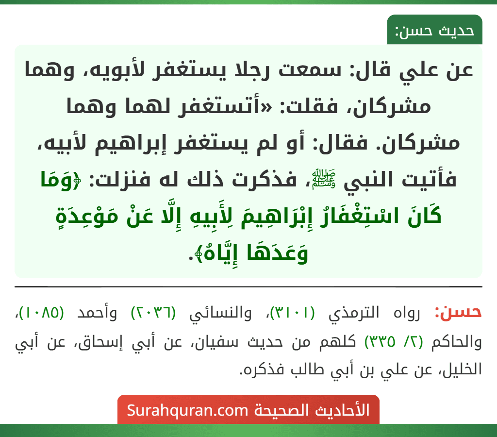 عن علي قال: سمعت رجلا يستغفر لأبويه، وهما مشركان، فقلت: «أتستغفر لهما وهما مشركان. فقال: أو لم يستغفر إبراهيم لأبيه، فأتيت النبي ﷺ، فذكرت ذلك له فنزلت: ﴿وَمَا كَانَ اسْتِغْفَارُ إِبْرَاهِيمَ لِأَبِيهِ إِلَّا عَنْ مَوْعِدَةٍ وَعَدَهَا إِيَّاهُ﴾.