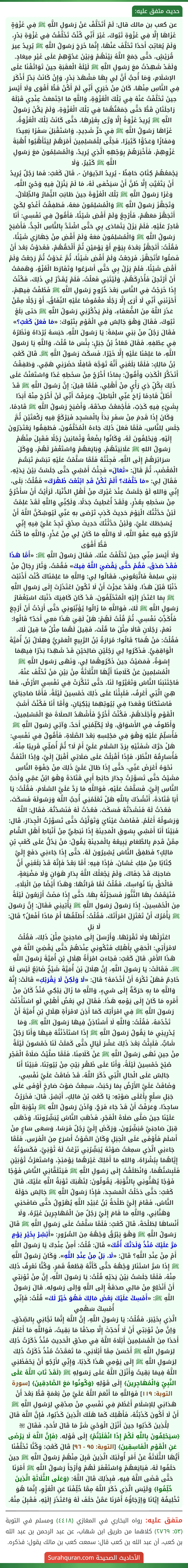 عن كعب بن مالك قال: لَمْ أَتَخَلَّفْ عَنْ رَسُولِ اللَّهِ ﷺ فِي غَزْوَةٍ غَزَاهَا إِلَّا فِي غَزْوَةِ تَبُوكَ، غَيْرَ أَنِّي كُنْتُ تَخَلَّفْتُ فِي غَزْوَةِ بَدْرٍ، وَلَمْ يُعَاتِبْ أَحَدًا تَخَلَّفَ عَنْهَا، إِنَّمَا خَرَجَ رَسُولُ اللَّهِ ﷺ يُرِيدُ عِيرَ قُرَيْشٍ، حَتَّى جَمَعَ اللَّهُ بَيْنَهُمْ وَبَيْنَ عَدُوِّهِمْ عَلَى غَيْرِ مِيعَادٍ. وَلَقَدْ شَهِدْتُ مَعَ رَسُولِ اللَّهِ ﷺ لَيْلَةَ الْعَقَبَةِ حِينَ تَوَاثَقْنَا عَلَى الإسْلَامِ، وَمَا أُحِبُّ أَنَّ لِي بِهَا مَشْهَدَ بَدْرٍ، وَإِنْ كَانَتْ بَدْرٌ أَذْكَرَ فِي النَّاسِ مِنْهَا، كَانَ مِنْ خَبَرِي أَنِّي لَمْ أَكُنْ قَطُّ أَقْوَى وَلَا أَيْسَرَ حِينَ تَخَلَّفْتُ عَنْهُ فِي تِلْكَ الْغَزْوَةِ، وَاللَّهِ مَا اجْتَمَعَتْ عِنْدِي قَبْلَهُ رَاحِلَتَانِ قَطُّ حَتَّى جَمَعْتُهُمَا فِي تِلْكَ الْغَزْوَةِ، وَلَمْ يَكُنْ رَسُولُ اللَّهِ ﷺ يُرِيدُ غَزْوَةً إِلَّا وَرَّى بِغَيْرِهَا، حَتَّى كَانَتْ تِلْكَ الْغَزْوَةُ، غَزَاهَا رَسُولُ اللَّهِ ﷺ فِي حَرٍّ شَدِيدٍ، وَاسْتَقْبَلَ سَفَرًا بَعِيدًا وَمَفَازًا وَعَدُوًّا كَثِيرًا، فَجَلَّى لِلْمُسْلِمِينَ أَمْرَهُمْ لِيَتَأَهَّبُوا أُهْبَةَ غَزْوِهِمْ، فَأَخْبَرَهُمْ بِوَجْهِهِ الَّذِي يُرِيدُ، وَالْمُسْلِمُونَ مَعَ رَسُولِ اللَّهِ ﷺ كَثِيرٌ، وَلَا
يَجْمَعُهُمْ كِتَابٌ حَافِظٌ - يُرِيدُ الدِّيوَانَ -. قَالَ كَعْبٌ: فَمَا رَجُلٌ يُرِيدُ أَنْ يَتَغَيَّبَ إِلَّا ظَنَّ أَنْ سَيَخْفى لَهُ، مَا لَمْ يَنْزِلْ فِيهِ وَحْيُ اللَّهِ، وَغَزَا رَسُولُ اللَّهِ ﷺ تِلْكَ الْغَزْوَةَ حِينَ طَابَتِ الثِّمَارُ وَالظِّلَالُ، وَتَجَهَّزَ رَسُولُ اللَّهِ ﷺ وَالْمُسْلِمُونَ مَعَهُ، فَطَفِقْتُ أَغْدُو لِكَيْ أَتَجَهَّزَ مَعَهُمْ، فَأَرْجِعُ وَلَمْ أَقْضِ شَيْئًا، فَأَقُولُ فِي نَفْسِي: أَنَا قَادِرٌ عَلَيْهِ. فَلَمْ يَزَلْ يَتَمَادَى بِي حَتَّى اشْتَدَّ بِالنَّاسِ الْجِدُّ، فَأَصْبَحَ رَسُولُ اللَّهِ ﷺ وَالْمُسْلِمُونَ مَعَهُ وَلَمْ أَقْضِ مِنْ جَهَازِي شَيْئًا، فَقُلْتُ: أَتَجَهَّزُ بَعْدَهُ بِيَوْمٍ أَوْ يَوْمَيْنِ ثُمَّ أَلْحَقُهُمْ، فَغَدَوْتُ بَعْدَ أَنْ فَصَلُوا لأَتَجَهَّزَ، فَرَجَعْتُ وَلَمْ أَقْضِ شَيْئًا، ثُمَّ غَدَوْتُ ثُمَّ رَجَعْتُ وَلَمْ أَقْضِ شَيْئًا، فَلَمْ يَزَلْ بِي حَتَّى أَسْرَعُوا وَتَفَارَطَ الْغَزْوُ، وَهَمَمْتُ أَنْ أَرْتَحِلَ فَأُدْرِكَهُمْ، وَلَيْتَنِي فَعَلْتُ، فَلَمْ يُقَدَّرْ لِي ذَلِكَ، فَكُنْتُ إِذَا خَرَجْتُ فِي النَّاسِ بَعْدَ خُرُوجِ رَسُولِ اللَّهِ ﷺ فَطُفْتُ فِيهِمْ، أَحْزَنَنِي أَنِّي لَا أَرَى إِلَّا رَجُلًا مَغْمُوصًا عَلَيْهِ النِّفَاقُ، أَوْ رَجُلًا مِمَّنْ عَذَرَ اللَّهُ مِنَ الضُّعَفَاءِ، وَلَمْ يَذْكُرْنِي رَسُولُ اللَّهِ ﷺ حَتى بَلَغَ تَبُوكَ، فَقَالَ وَهْوَ جَالِسٌ فِي الْقَوْمِ بِتَبُوكَ: «مَا فَعَلَ كَعْبٌ؟» فَقَالَ رَجُلٌ مِنْ بَنِي سَلِمَةَ: يَا رَسُولَ اللَّهِ، حَبَسَهُ بُرْدَاهُ وَنَظَرُهُ فِي عِطْفِهِ. فَقَالَ مُعَاذُ بْنُ جَبَلٍ: بِئْسَ مَا قُلْتَ، وَاللَّهِ يَا رَسُولَ اللَّهِ، مَا عَلِمْنَا عَلَيْهِ إِلَّا خَيْرًا. فَسَكَتَ رَسُولُ اللَّهِ ﷺ. قَالَ كَعْبُ بْنُ مَالِكٍ: فَلَمَّا بَلَغَنِي أَنَّهُ تَوَجَّهَ قَافِلًا حَضَرَنِي هَمِّي، وَطَفِقْتُ أَتَذَكَّرُ الْكَذِبَ وَأَقُولُ: بِمَاذَا أَخْرُجُ مِنْ سَخَطِهِ غَدًا وَاسْتَعَنْتُ عَلَى ذَلِكَ بِكُلِّ ذِي رَأْيٍ مِنْ أَهْلِي، فَلَمَّا قِيلَ: إِنَّ رَسُولَ اللَّهِ ﷺ قَدْ أَظَلَّ قَادِمًا زَاحَ عَنِّي الْبَاطِلُ، وَعَرَفْتُ أَنِّي لَنْ أَخْرُجَ مِنْهُ أَبَدًا بِشَيْءٍ فِيهِ كَذِبٌ، فَأَجْمَعْتُ صِدْقَهُ، وَأَصْبَحَ رَسُولُ اللَّهِ ﷺ قَادِمًا، وَكَانَ إِذَا قَدِمَ مِنْ سَفَرٍ بَدَأَ بِالْمَسْجِدِ فَيَرْكَعُ فِيهِ رَكْعَتَيْنِ ثُمَّ جَلَسَ لِلنَّاسِ، فَلَمَّا فَعَلَ ذَلِكَ جَاءَهُ الْمُخَلَّفُونَ، فَطَفِقُوا يَعْتَذِرُونَ إِلَيْهِ، وَيَحْلِفُونَ لَهُ، وَكَانُوا بِضْعَةً وَثَمَانِينَ رَجُلًا فَقَبِلَ مِنْهُمْ رَسُولُ اللهِ ﷺ عَلَانِيَتَهُمْ، وَبَايَعَهُمْ وَاسْتَغْفَرَ لَهُمْ، وَوَكَلَ سَرَائِرَهُمْ إِلَى اللَّهِ، فَجِئْتُهُ فَلَمَّا سَلَّمْتُ عَلَيْهِ تبَسَّمَ تَبَسُّمَ الْمُغْضَبِ، ثُمَّ قَالَ: «تَعَالَ» فَجِئْتُ أَمْشِي حَتَّى جَلَسْتُ بَيْنَ يَدَيْهِ، فَقَالَ لِي: «مَا خَلَّفَكَ؟ أَلَمْ تَكُنْ قَدِ ابْتَعْتَ ظَهْرَكَ» فَقُلْتُ: بَلَى، إِنِّي وَاللهِ لَوْ جَلَسْتُ عِنْدَ غَيْرِكَ مِنْ أَهْلِ الدُّنْيَا، لَرَأَيْتُ أَنْ سَأَخْرُجُ مِنْ سَخَطِهِ بِعُذْرٍ، وَلَقَدْ أُعْطِيتُ جَدَلًا، وَلَكِنِّي وَاللَّهِ لَقَدْ عَلِمْتُ لَئِنْ حَدَّثْتُكَ الْيَوْمَ حَدِيثَ كَذِبٍ تَرْضى بهِ عَنِّي لَيُوشِكَنَّ اللَّهُ أَنْ يُسْخِطَكَ عَلَيَّ، وَلَئِنْ حَدَّثْتُكَ حَدِيثَ صِدْقٍ تَجِدُ عَلَيَّ فِيهِ إِنِّي لأرْجُو فِيهِ عَفْوَ اللَّهِ، لَا وَاللَّهِ مَا كَانَ لِي مِنْ عُذْرٍ، وَاللَّهِ مَا كُنْتُ قَطُّ أَقْوَى
وَلَا أَيْسَرَ مِنِّي حِينَ تَخَلَّفْتُ عَنْكَ. فَقَالَ رَسُولُ اللَّهِ ﷺ: «أَمَّا هَذَا فَقَدْ صَدَقَ، فَقُمْ حَتَّى يَقْضيَ اللَّهُ فِيكَ» فَقُمْتُ، وَثَارَ رِجَالٌ مِنْ بَنِي سَلِمَةَ فَاتَّبَعُونِي، فَقَالُوا لِي: وَاللَّهِ مَا عَلِمْنَاكَ كُنْتَ أَذْنَبْتَ ذَنْبًا قَبْلَ هَذَا، وَلَقَدْ عَجَزْتَ أَنْ لَا تَكُونَ اعْتَذَرْتَ إِلَى رَسُولِ اللَّهِ ﷺ بِمَا اعْتَذَرَ إِلَيْهِ الْمُتَخَلِّفُونَ، قَدْ كَانَ كَافِيَكَ ذَنْبَكَ اسْتِغْفَارُ رَسُولِ اللَّهِ ﷺ لَكَ، فَوَاللَّهِ مَا زَالُوا يُؤَنِّبُونِي حَتَّى أَرَدْتُ أَنْ أَرْجِعَ فَأُكَذِّبُ نَفْسِي، ثُمَّ قُلْتُ لَهُمْ: هَلْ لَقِيَ هَذَا مَعِي أَحَدٌ؟ قَالُوا: نَعَمْ، رَجُلَانِ قَالَا مِثْلَ مَا قُلْتَ، فَقِيلَ لَهُمَا مِثْلُ مَا قِيلَ لَكَ. فَقُلْتُ: مَنْ هُمَا؟ قَالُوا: مُرَارَةُ بْنُ الرَّبِيعِ الْعَمْرِيُّ وَهِلَالُ بْنُ أُمَيَّةَ الْوَاقِفِيُّ. فَذَكَرُوا لِي رَجُلَيْنِ صَالِحَيْنِ قَدْ شَهِدَا بَدْرًا فِيهِمَا إِسْوَةٌ، فَمَضيْتُ حِينَ ذَكَرُوهُمَا لِي، وَنَهَى رَسُول اللَّهِ ﷺ الْمُسْلِمِينَ عَنْ كَلَامِنَا أَيُّهَا الثَّلَاثَةُ مِنْ بَيْنِ مَنْ تَخَلَّفَ عَنْهُ، فَاجْتَنَبَنَا النَّاسُ وَتَغَيَّرُوا لَنَا، حَتَّى تَنَكَّرَتْ فِي نَفْسِي الأَرْضُ، فَمَا هِيَ الَّتِي أَعْرِفُ، فَلَبِثْنَا عَلَى ذَلِكَ خَمْسِينَ لَيْلَةً، فَأَمَّا صَاحِبَايَ فَاسْتَكَانَا وَقَعَدَا فِي بُيُوتِهِمَا يَبْكِيَانِ، وَأَمَّا أَنَا فَكُنْتُ أَشَبَّ الْقَوْمِ وَأَجْلَدَهُمْ، فَكُنْتُ أَخْرُجُ فَأَشْهَدُ الصلَاةَ مَعَ الْمُسْلِمِينَ، وَأَطُوفُ فِي الأَسْوَاقِ، وَلَا يُكَلِّمُنِي أَحَدٌ، وَآتِي رَسُولَ اللَّهِ ﷺ فَأُسَلِّمُ عَلَيْهِ وَهْوَ فِي مَجْلِسِهِ بَعْدَ الصَّلَاةِ، فَأَقُولُ فِي نَفْسِي: هَلْ حَرَّكَ شَفَتَيْهِ بِرَدِّ السَّلَامِ عَلَيَّ أَمْ لَا؟ ثُمَّ أُصَلِّي قَرِيبًا مِنْهُ، فَأُسَارِقُهُ النَّظَرَ، فَإِذَا أَقْبَلْتُ عَلَى صَلَاتِي أَقْبَلَ إِلَيَّ، وَإذَا الْتَفَتُّ نَحْوَهُ أَعْرَضَ عَنِّي، حَتَّى إِذَا طَالَ عَلَيَّ ذَلِكَ مِنْ جَفْوَةِ النَّاسِ مَشَيْتُ حَتَّى تَسَوَّرْتُ جِدَارَ حَائِطِ أَبِي قَتَادَةَ وَهْوَ ابْنُ عَمِّي وَأَحَبُّ النَّاسِ إِلَيَّ، فَسَلَّمْتُ عَلَيْهِ، فَوَاللَّهِ مَا رَدَّ عَلَيَّ السَّلَامَ، فَقُلْتُ: يَا أَبَا قَتَادَةَ، أَنْشُدُكَ بِاللَّهِ هَلْ تَعْلَمُنِي أُحِبُّ اللَّهَ وَرَسُولَهُ فَسَكَتَ، فَعُدْتُ لَهُ فَنَشَدْتُهُ فَسَكَتَ، فَعُدْتُ لَهُ فَنَشدْتُهُ. فَقَال: اللَّهُ وَرَسُولُهُ أَعْلَمُ. فَفَاضتْ عَيْنَايَ وَتَوَلَّيْتُ حَتَّى تَسَوَّرْتُ الْجِدَارَ، قَال: فَبَيْنَا أَنَا أَمْشِي بِسُوقِ الْمَدِينَةِ إِذَا نَبَطِيٌّ مِنْ أَنْبَاطِ أَهْلِ الشَّامِ مِمَّنْ قَدِمَ بِالطَّعَامِ يَبِيعُهُ بِالْمَدِينَةِ يَقُولُ: مَنْ يَدُلُّ عَلَى كَعْبِ بْنِ مَالِكٍ؟ فَطَفِقَ النَّاسُ يُشِيرُونَ لَهُ، حَتَّى إِذَا جَاءَنِي دَفَعَ إِلَيَّ كِتَابًا مِنْ مَلِكِ غَسَّانَ، فَإِذَا فِيهِ: أَمَّا بَعْدُ فَإِنَّهُ قَدْ بَلَغَنِي أَنَّ صَاحِبَكَ قَدْ جَفَاكَ، وَلَمْ يَجْعَلْكَ اللَّهُ بِدَارِ هَوَانٍ وَلَا مَضْيَعَةٍ، فَالْحَقْ بِنَا نُوَاسِكَ. فَقُلْتُ لَمَّا قَرَاتُهَا: وَهَذَا أَيْضًا مِنَ الْبَلَاءِ. فَتَيَمَّمْتُ بِهَا التَّنُّورَ فَسَجَرْتُهُ بِهَا، حَتَّى إِذَا مَضَتْ أَرْبَعُونَ لَيْلَةً مِنَ الْخَمْسِينَ، إِذَا رَسُولُ رَسُولِ اللَّهِ ﷺ يَأْتِينِي فَقَالَ: إِنَّ رَسُولَ ﷺ يَأْمُرُكَ أَنْ تَعْتَزِلَ امْرَأَتَكَ، فَقُلْتُ: أُطَلّقُهَا أَمْ مَاذَا أَفْعَلُ؟ قَالَ: لَا بَلِ
اعْتَزِلْهَا وَلَا تَقْرَبْهَا. وَأَرْسَلَ إِلَى صَاحِبَيَّ مِثْلَ ذَلِكَ، فَقُلْتُ لامْرَأَتِي: الْحَقِي بِأَهْلِكِ فَتَكُونِي عِنْدَهُمْ حَتَّى يَقْضِيَ اللَّهُ فِي هَذَا الأَمْرِ. قَالَ كَعْبٌ: فَجَاءَتِ امْرَأَةُ هِلَالِ بْنِ أُمَيَّةَ رَسُولَ اللَّهِ ﷺ، فَقَالَتْ: يَا رَسُولَ اللَّهِ، إِنَّ هِلَالَ بْنَ أُمَيَّةَ شَيْخٌ ضَائِعٌ لَيْسَ لَهُ خَادِمٌ فَهَلْ تَكْرَهُ أَنْ أَخْدُمَهُ؟ قَالَ: «لَا وَلَكِنْ لَا يَقْرَبْكِ» قَالَتْ: إِنَّهُ وَاللَّهِ مَا بِهِ حَرَكَةٌ إِلَى شيءٍ، وَاللَّهِ مَا زَالَ يَبْكِي مُنْذُ كَانَ مِنْ أَمْرِهِ مَا كَانَ إِلَى يَوْمِهِ هَذَا. فَقَالَ لِي بَعْضُ أَهْلِي لَوِ اسْتَأْذَنْتَ رَسُولَ اللَّهِ ﷺ فِي امْرَأَتِكَ كَمَا أَذِنَ لامْرَأَةِ هِلَالِ بْنِ أُمَيَّةَ أَنْ تَخْدُمَهُ، فَقُلْتُ: وَاللَّهِ لَا أَسْتَاذِنُ فِيهَا رَسُولَ اللَّهِ ﷺ، وَمَا يُدْرِينِي مَا يَقُولُ رَسُولُ اللَّهِ ﷺ إِذَا اسْتَأذَنْتُهُ فِيهَا وَأَنَا رَجُلٌ شَابٌّ. فَلَبِثْتُ بَعْدَ ذَلِكَ عَشْرَ لَيَالٍ حَتَّى كَمَلَتْ لَنَا خَمْسُونَ لَيْلَةً مِنْ حِينِ نَهَى رَسُولُ اللَّهِ ﷺ عَنْ كَلَامِنَا، فَلَمَّا صلَّيْتُ صَلَاةَ الْفَجْرِ صُبْحَ خَمْسِينَ لَيْلَةً، وَأَنَا عَلَى ظَهْرِ بَيْتٍ مِنْ بُيُوتِنَا، فَبَيْنَا أَنَا جَالِسٌ عَلَى الْحَالِ الَّتِي ذَكَرَ اللَّهُ، قَدْ ضَاقَتْ عَلَيَّ نَفْسِي، وَضَاقَتْ عَلَيَّ الأَرْضُ بِمَا رَحُبَتْ، سَمِعْتُ صَوْتَ صَارخٍ أَوْفَى عَلَى جَبَلِ سَلْعٍ بِأَعْلَى صَوْتِهِ: يَا كَعْبُ بْنَ مَالِكٍ، أَبْشِرْ. قَالَ: فَخَرَرْتُ سَاجِدًا، وَعَرَفْتُ أَنْ قَدْ جَاءَ فَرَجٌ، وَآذَنَ رَسُولُ اللَّهِ ﷺ بِتَوْبَةِ اللَّهِ عَلَيْنَا حِينَ صَلَّى صَلَاةَ الْفَجْرِ، فَذَهَبَ النَّاسُ يُبَشِّرُونَنَا، وَذَهَبَ قِبَلَ صَاحِبَيَّ مُبَشِّرُونَ، وَرَكَضَ إِلَيَّ رَجُلٌ فَرَسًا، وَسَعَى سَاعٍ مِنْ أَسْلَمَ فَأَوْفَى عَلَى الْجَبَلِ وَكَانَ الصَّوْتُ أَسْرَعَ مِنَ الْفَرَسِ، فَلَمَّا جَاءَنِي الَّذِي سَمِعْتُ صَوْتَهُ يُبَشِّرُنِي نَزَعْتُ لَهُ ثَوْبَيَّ، فَكَسَوْتُهُ إِيَّاهُمَا بِبُشْرَاهُ، وَاللهِ مَا أَمْلِكُ غَيْرَهُمَا يَوْمَئِذٍ، وَاسْتَعَرْتُ ثَوْبَيْنِ فَلَبِسْتُهُمَا، وَانْطَلَقْتُ إِلَى رَسُولِ اللَّهِ ﷺ فَيَتَلَقَّانِي النَّاسُ فَوْجًا فَوْجًا يُهَنُّونِي بِالتَّوْبَةِ، يَقُولُونَ: لِتَهْنِكَ تَوْبَةُ اللَّهِ عَلَيْكَ. قَالَ كَعْبٌ: حَتَّى دَخَلْتُ الْمَسْجِدَ، فَإِذَا رَسُولُ اللَّهِ ﷺ جَالِسٌ حَوْلَهُ النَّاسُ، فَقَامَ إِلَيَّ طَلْحَةُ بْنُ عُبَيْدِ اللَّهِ يُهَرْوِلُ حَتَّى صَافَحَنِي وَهَنَّانِي، وَاللَّهِ مَا قَامَ إِلَيَّ رَجُلٌ مِنَ الْمُهَاجِرِينَ غَيْرُهُ، وَلَا أَنْسَاهَا لِطَلْحَةَ، قَالَ كَعْبٌ: فَلَمَّا سَلَّمْتُ عَلَى رَسُولِ اللَّهِ ﷺ قَالَ رَسُولُ اللَّهِ ﷺ وَهْوَ يَبْرُقُ وَجْهُهُ مِنَ السُّرُورِ: «أَبْشِرْ بِخَيْرِ يَوْمٍ مَرَّ عَلَيْكَ مُنْذُ وَلَدَتْكَ أُمُّكَ» قَالَ: قُلْتُ: أَمِنْ عِنْدِكَ يَا رَسُولَ اللَّهِ أَمْ مِنْ عِنْدِ اللَّهِ؟ قَالَ: «لَا، بَلْ مِنْ عِنْدِ اللَّهِ». وَكَانَ رَسُولُ اللَّهِ ﷺ إِذَا سُرَّ اسْتَنَارَ وَجْهُهُ حَتَّى كَأَنَّهُ قِطْعَةُ قَمَرٍ، وَكُنَّا نَعْرِفُ ذَلِكَ مِنْهُ، فَلَمَّا جَلَسْتُ بَيْنَ يَدَيْهِ قُلْتُ: يَا رَسُولَ اللَّهِ، إِنَّ مِنْ تَوْبَتِي أَنْ أَنْخَلِعَ مِنْ مَالِي صدَقَةً إِلَى اللَّهِ وَإلَى رَسُولِه. قَالَ رَسُولُ اللَّهِ ﷺ: «أَمْسِكْ عَلَيْكَ بَعْضَ مَالِكَ فَهُوَ خَيْرٌ لَكَ» قُلْتُ: فَإِنِّي أُمْسِكُ سَهْمِي
الَّذِي بِخَيْبَرَ، فَقُلْتُ: يَا رَسُولَ اللَّهِ، إِنَّ اللَّهَ إِنَّمَا نَجَّانِي بِالصِّدْقِ، وَإنَّ مِنْ تَوْبَتِي أَنْ لَا أُحَدِّثَ إِلَّا صِدْقًا مَا بَقِيتُ، فَوَاللَّهِ مَا أَعْلَمُ أَحَدًا مِنَ الْمُسْلِمِينَ أَبْلَاهُ اللَّهُ فِي صِدْقِ الْحَدِيثِ مُنْذُ ذَكَرْتُ ذَلِكَ لِرَسُولِ اللَّهِ ﷺ أَحْسَنَ مِمَّا أَبْلَانِي، مَا تَعَمَّدْتُ مُنْذُ ذَكَرْتُ ذَلِكَ لِرَسُولِ اللَّهِ ﷺ إِلَى يَوْمِي هَذَا كَذِبًا، وَإِنِّي لأَرْجُو أَنْ يَحْفَظَنِي اللَّهُ فِيمَا بَقِيتُ وَأَنْزَلَ اللَّهُ عَلَى رَسُولِهِ ﷺ ﴿لَقَدْ تَابَ اللَّهُ عَلَى النَّبِيِّ وَالْمُهَاجِرِينَ﴾ إِلَى قَوْلِهِ ﴿وَكُونُوا مَعَ الصَّادِقِينَ﴾ [سورة التوبة: ١١٩] فَوَاللَّهِ مَا أَنْعَمَ اللَّهُ عَلَيَّ مِنْ نِعْمَةٍ قَطُّ بَعْدَ أَنْ هَدَانِي لِلإسْلَامِ أَعْظَمَ فِي نَفْسِي مِنْ صِدْقِي لِرَسُولِ اللَّهِ ﷺ أَنْ لَا أَكُونَ كَذَبْتُهُ، فَأَهْلِكَ كَمَا هَلَكَ الَّذِينَ كَذَبُوا، فَإِنَّ اللَّهَ قَالَ لِلَّذِينَ كَذَبُوا حِينَ أَنْزَلَ الْوَحْيَ شَرَّ مَا قَالَ لأَحَدٍ، فَقَالَ ﵎ ﴿سَيَحْلِفُونَ بِاللَّهِ لَكُمْ إِذَا انْقَلَبْتُمْ﴾ إِلَى قَوْلِه. ﴿فَإِنَّ اللَّهَ لَا يَرْضَى عَنِ الْقَوْمِ الْفَاسِقِينَ﴾ [التوبة: ٩٥ - ٩٦] قَالَ كَعْبٌ: وَكُنَّا تَخَلَّفْنَا أَيُّهَا الثَّلَاثَةُ عَنْ أَمْرِ أُولَئِكَ الَّذِينَ قَبِلَ مِنْهُمْ رَسُولُ اللَّهِ ﷺ حِينَ حَلَفُوا لَهُ، فَبَايَعَهُمْ وَاسْتَغْفَرَ لَهُمْ وَأَرْجَأَ رَسُولُ اللَّهِ ﷺ أَمْرَنَا حَتَّى قَضَى اللَّهُ فِيهِ، فَبِذَلِكَ قَالَ اللَّهُ: ﴿وَعَلَى الثَّلَاثَةِ الَّذِينَ خُلِّفُوا﴾ وَلَيْسَ الَّذِي ذَكَرَ اللَّهُ مِمَّا خُلِّفْنَا عَنِ الْغَزْوِ، إِنَّمَا هُوَ تَخْلِيفُهُ إِيَّانَا وَإرْجَاؤُهُ أَمْرَنَا عَمَّنْ حَلَفَ لَهُ وَاعْتَذَرَ إِلَيْهِ، فَقَبِلَ مِنْهُ.