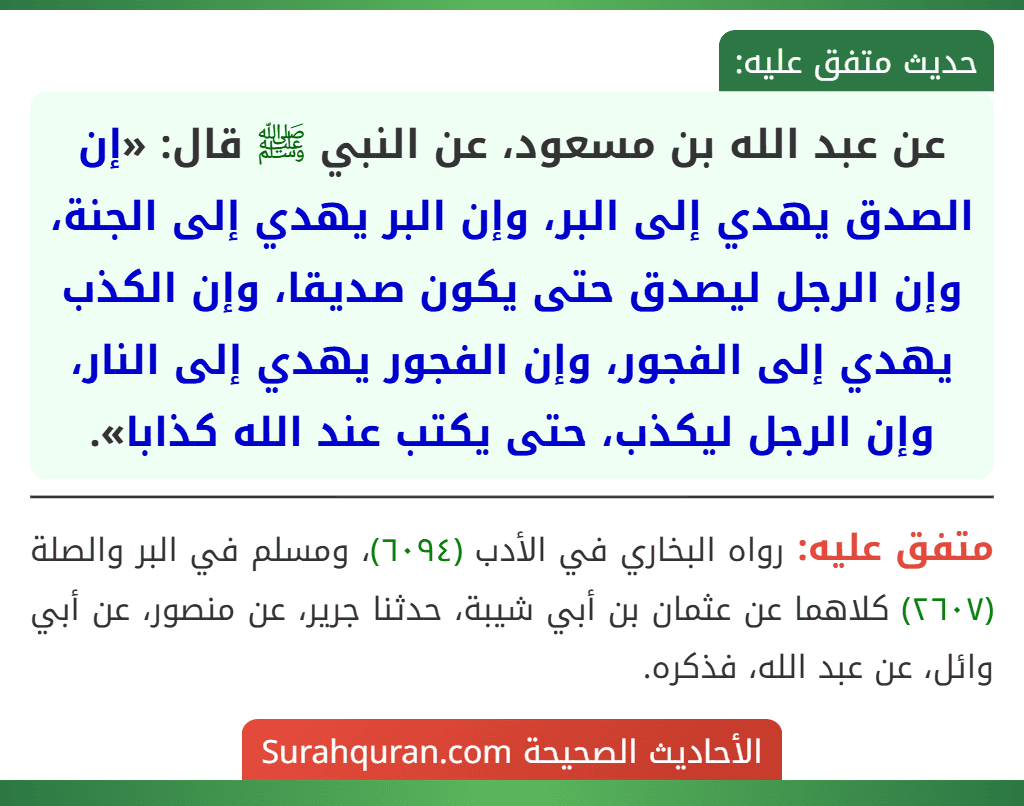 عن عبد الله بن مسعود، عن النبي ﷺ قال: «إن الصدق يهدي إلى البر، وإن البر يهدي إلى الجنة، وإن الرجل ليصدق حتى يكون صديقا، وإن الكذب يهدي إلى الفجور، وإن الفجور يهدي إلى النار، وإن الرجل ليكذب، حتى يكتب عند الله كذابا».