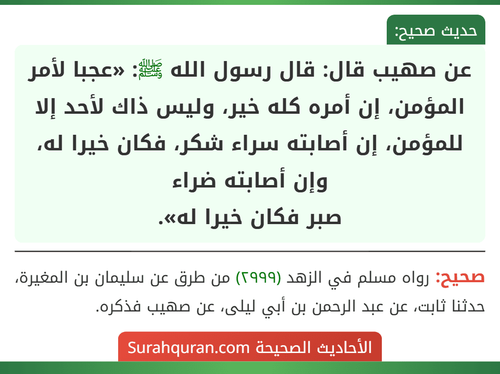 عن صهيب قال: قال رسول الله ﷺ: «عجبا لأمر المؤمن، إن أمره كله خير، وليس ذاك لأحد إلا للمؤمن، إن أصابته سراء شكر، فكان خيرا له، وإن أصابته ضراء
صبر فكان خيرا له».