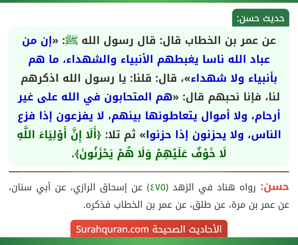 عن عمر بن الخطاب قال: قال رسول الله ﷺ: «إن من عباد الله ناسا يغبطهم الأنبياء والشهداء، ما هم بأنبياء ولا شهداء»، قال: قلنا: يا رسول الله اذكرهم لنا، فإنا نحبهم قال: «هم المتحابون في الله على غير أرحام، ولا أموال يتعاطونها بينهم، لا يفزعون إذا فزع الناس، ولا يحزنون إذا حزنوا» ثم تلا: ﴿أَلَا إِنَّ أَوْلِيَاءَ اللَّهِ لَا خَوْفٌ عَلَيْهِمْ وَلَا هُمْ يَحْزَنُونَ﴾.