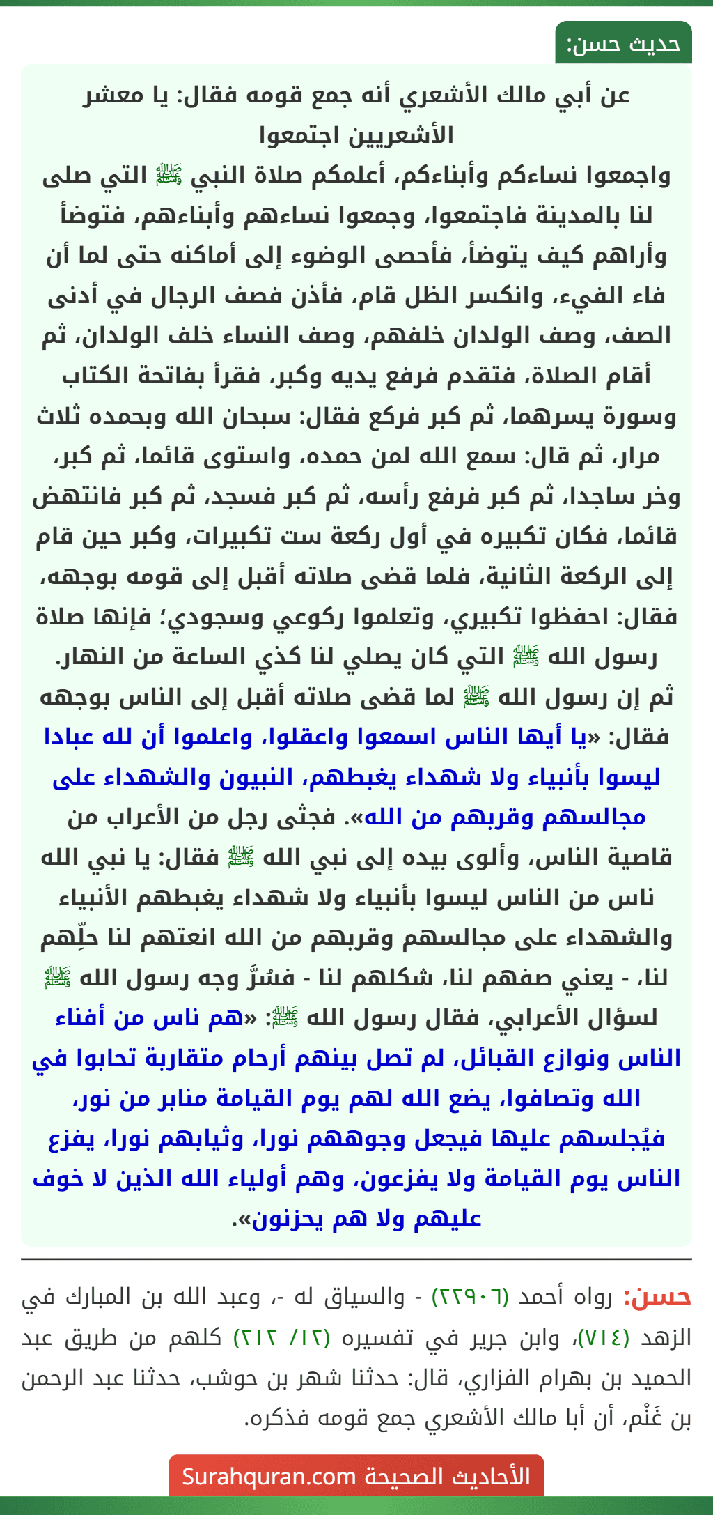 عن أبي مالك الأشعري أنه جمع قومه فقال: يا معشر الأشعريين اجتمعوا
واجمعوا نساءكم وأبناءكم، أعلمكم صلاة النبي ﷺ التي صلى لنا بالمدينة فاجتمعوا، وجمعوا نساءهم وأبناءهم، فتوضأ وأراهم كيف يتوضأ، فأحصى الوضوء إلى أماكنه حتى لما أن فاء الفيء، وانكسر الظل قام، فأذن فصف الرجال في أدنى الصف، وصف الولدان خلفهم، وصف النساء خلف الولدان، ثم أقام الصلاة، فتقدم فرفع يديه وكبر، فقرأ بفاتحة الكتاب وسورة يسرهما، ثم كبر فركع فقال: سبحان الله وبحمده ثلاث مرار، ثم قال: سمع الله لمن حمده، واستوى قائما، ثم كبر، وخر ساجدا، ثم كبر فرفع رأسه، ثم كبر فسجد، ثم كبر فانتهض قائما، فكان تكبيره في أول ركعة ست تكبيرات، وكبر حين قام إلى الركعة الثانية، فلما قضى صلاته أقبل إلى قومه بوجهه، فقال: احفظوا تكبيري، وتعلموا ركوعي وسجودي؛ فإنها صلاة رسول الله ﷺ التي كان يصلي لنا كذي الساعة من النهار.
ثم إن رسول الله ﷺ لما قضى صلاته أقبل إلى الناس بوجهه فقال: «يا أيها الناس اسمعوا واعقلوا، واعلموا أن لله عبادا ليسوا بأنبياء ولا شهداء يغبطهم، النبيون والشهداء على مجالسهم وقربهم من الله». فجثى رجل من الأعراب من قاصية الناس، وألوى بيده إلى نبي الله ﷺ فقال: يا نبي الله ناس من الناس ليسوا بأنبياء ولا شهداء يغبطهم الأنبياء والشهداء على مجالسهم وقربهم من الله انعتهم لنا حلِّهم لنا، - يعني صفهم لنا، شكلهم لنا - فسُرَّ وجه رسول الله ﷺ لسؤال الأعرابي، فقال رسول الله ﷺ: «هم ناس من أفناء الناس ونوازع القبائل، لم تصل بينهم أرحام متقاربة تحابوا في الله وتصافوا، يضع الله لهم يوم القيامة منابر من نور، فيُجلسهم عليها فيجعل وجوههم نورا، وثيابهم نورا، يفزع الناس يوم القيامة ولا يفزعون، وهم أولياء الله الذين لا خوف عليهم ولا هم يحزنون».