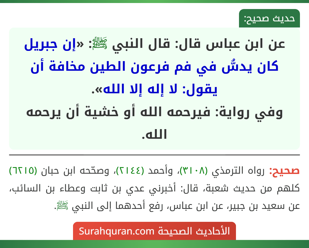 عن ابن عباس قال: قال النبي ﷺ: «إن جبريل كان يدسُّ في فم فرعون الطين مخافة أن يقول: لا إله إلا الله».
وفي رواية: فيرحمه الله أو خشية أن يرحمه الله. عن ابن عباس قال: قال النبي ﷺ: «إن جبريل كان يدسُّ في فم فرعون الطين مخافة أن يقول: لا إله إلا الله».
وفي رواية: فيرحمه الله أو خشية أن يرحمه الله.