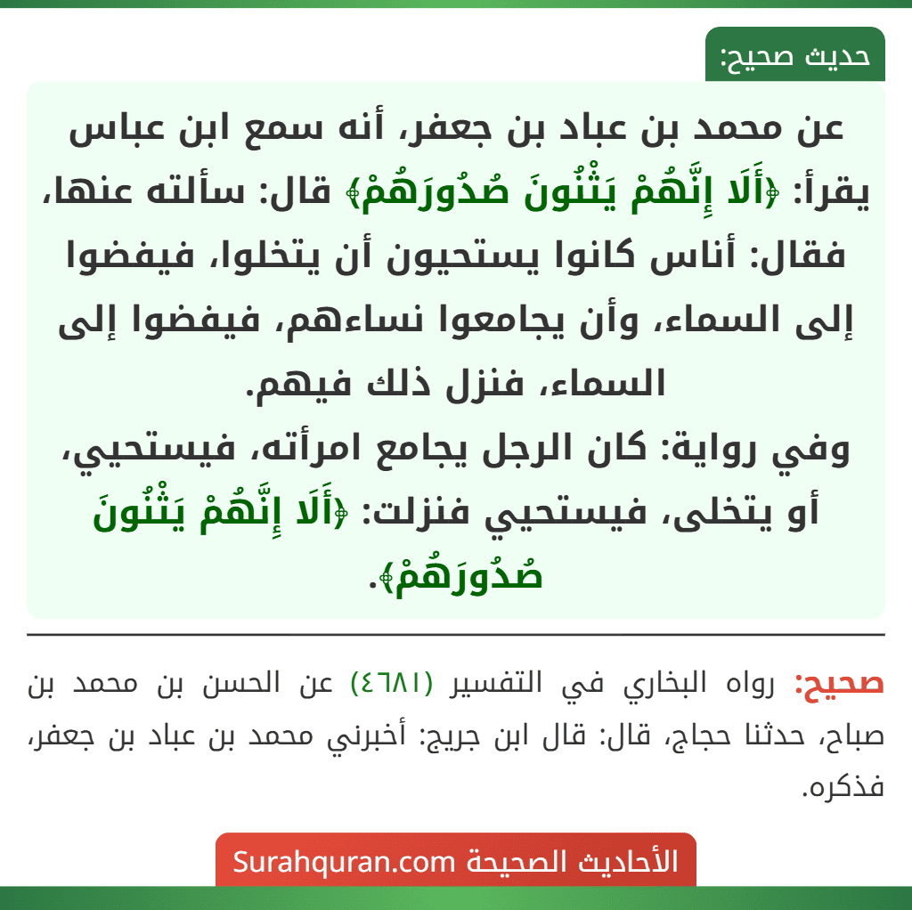 عن محمد بن عباد بن جعفر، أنه سمع ابن عباس يقرأ: ﴿أَلَا إِنَّهُمْ يَثْنُونَ صُدُورَهُمْ﴾ قال: سألته عنها، فقال: أناس كانوا يستحيون أن يتخلوا، فيفضوا إلى السماء، وأن يجامعوا نساءهم، فيفضوا إلى السماء، فنزل ذلك فيهم.
وفي رواية: كان الرجل يجامع امرأته، فيستحيي، أو يتخلى، فيستحيي فنزلت: ﴿أَلَا إِنَّهُمْ يَثْنُونَ صُدُورَهُمْ﴾.