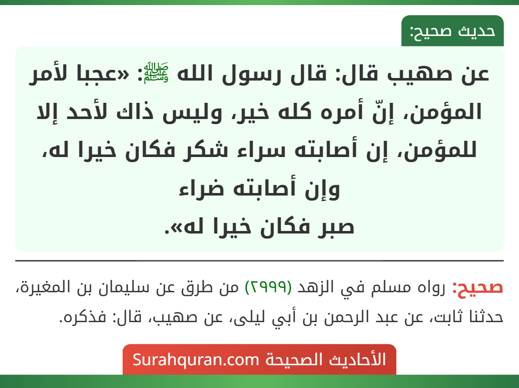 عن صهيب قال: قال رسول الله ﷺ: «عجبا لأمر المؤمن، إنّ أمره كله خير، وليس ذاك لأحد إلا للمؤمن، إن أصابته سراء شكر فكان خيرا له، وإن أصابته ضراء
صبر فكان خيرا له».