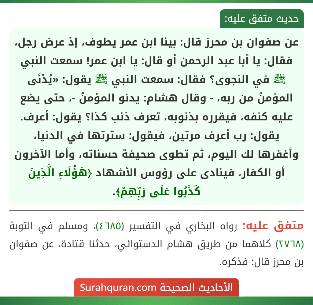 عن صفوان بن محرز قال: بينا ابن عمر يطوف، إذ عرض رجل، فقال: يا أبا عبد الرحمن أو قال: يا ابن عمر! سمعت النبي ﷺ في النجوى؟ فقال: سمعت النبي ﷺ يقول: «يُدْنَى المؤمنُ من ربه، - وقال هشام: يدنو المؤمنُ -، حتى يضع عليه كنفه، فيقرره بذنوبه، تعرف ذنب كذا؟ يقول: أعرف. يقول: رب أعرف مرتين، فيقول: سترتها في الدنيا، وأغفرها لك اليوم، ثم تطوى صحيفة حسناته، وأما الآخرون أو الكفار، فينادى على رؤوس الأشهاد ﴿هَؤُلَاءِ الَّذِينَ كَذَبُوا عَلَى رَبِّهِمْ﴾. عن صفوان بن محرز قال: بينا ابن عمر يطوف، إذ عرض رجل، فقال: يا أبا عبد الرحمن أو قال: يا ابن عمر! سمعت النبي ﷺ في النجوى؟ فقال: سمعت النبي ﷺ يقول: «يُدْنَى المؤمنُ من ربه، - وقال هشام: يدنو المؤمنُ -، حتى يضع عليه كنفه، فيقرره بذنوبه، تعرف ذنب كذا؟ يقول: أعرف. يقول: رب أعرف مرتين، فيقول: سترتها في الدنيا، وأغفرها لك اليوم، ثم تطوى صحيفة حسناته، وأما الآخرون أو الكفار، فينادى على رؤوس الأشهاد ﴿هَؤُلَاءِ الَّذِينَ كَذَبُوا عَلَى رَبِّهِمْ﴾.