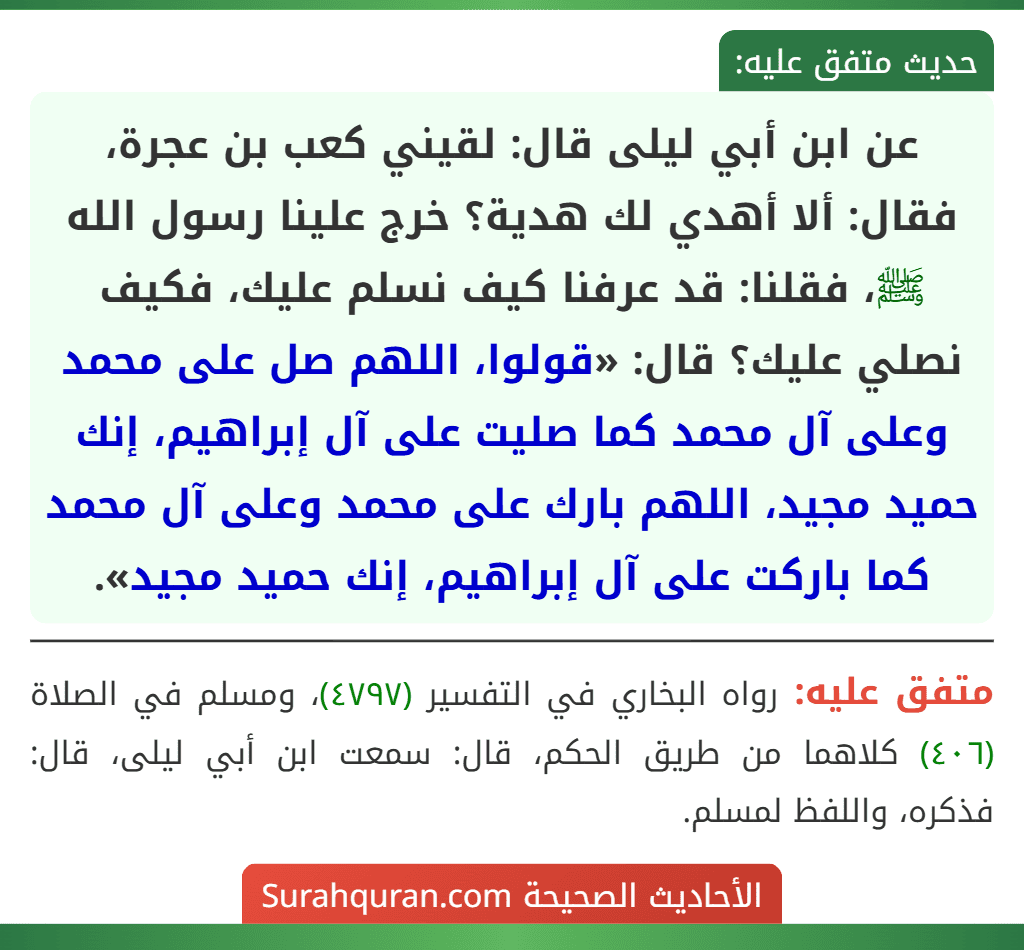 عن ابن أبي ليلى قال: لقيني كعب بن عجرة، فقال: ألا أهدي لك هدية؟ خرج علينا رسول الله ﷺ، فقلنا: قد عرفنا كيف نسلم عليك، فكيف نصلي عليك؟ قال: «قولوا، اللهم صل على محمد وعلى آل محمد كما صليت على آل إبراهيم، إنك حميد مجيد، اللهم بارك على محمد وعلى آل محمد كما باركت على آل إبراهيم، إنك حميد مجيد».