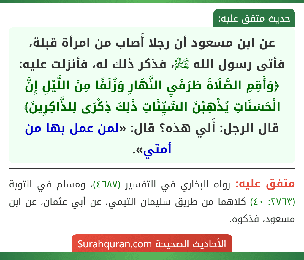 عن ابن مسعود أن رجلا أَصاب من امرأة قبلة، فأتى رسول الله ﷺ، فذكر ذلك له، فأنزلت عليه: ﴿وَأَقِمِ الصَّلَاةَ طَرَفَيِ النَّهَارِ وَزُلَفًا مِنَ اللَّيْلِ إِنَّ الْحَسَنَاتِ يُذْهِبْنَ السَّيِّئَاتِ ذَلِكَ ذِكْرَى لِلذَّاكِرِينَ﴾ قال الرجل: أَلي هذه؟ قال: «لمن عمل بها من أمتي».