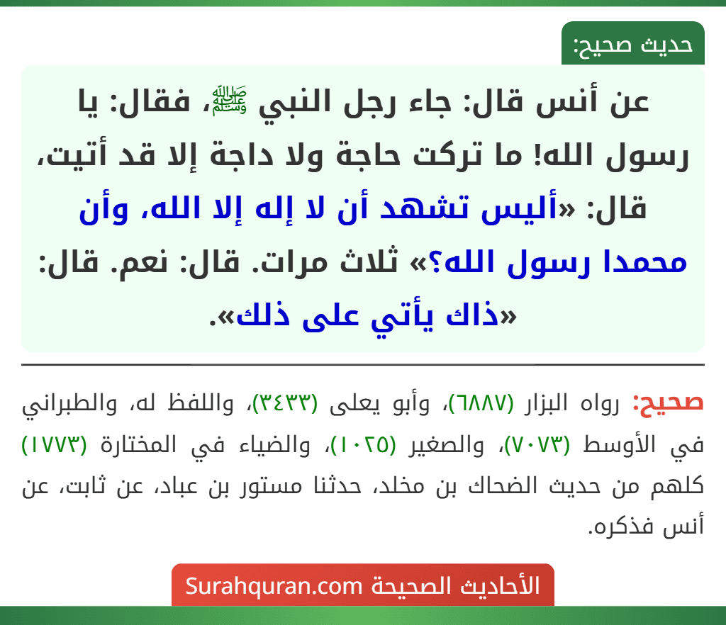 عن أنس قال: جاء رجل النبي ﷺ، فقال: يا رسول الله! ما تركت حاجة ولا داجة إلا قد أتيت، قال: «أليس تشهد أن لا إله إلا الله، وأن محمدا رسول الله؟» ثلاث مرات. قال: نعم. قال: «ذاك يأتي على ذلك».