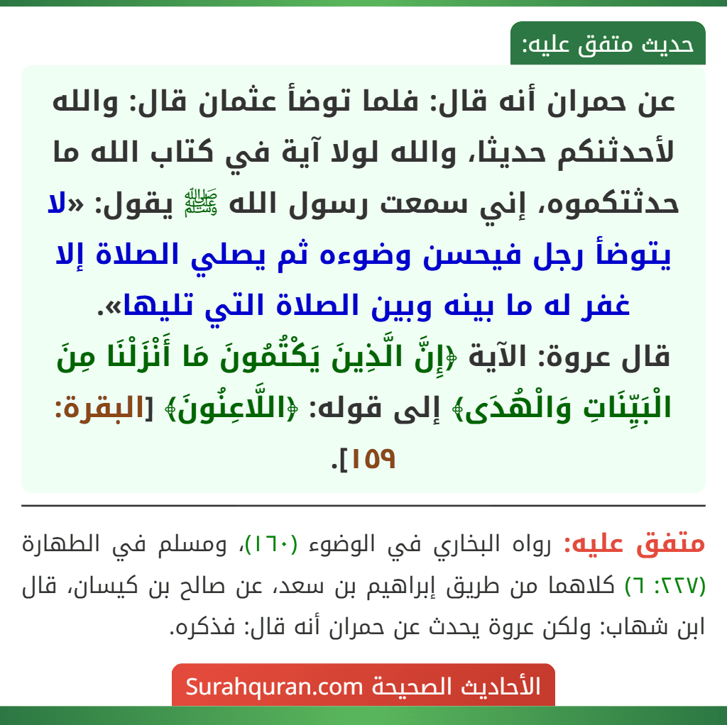 عن حمران أنه قال: فلما توضأ عثمان قال: والله لأحدثنكم حديثا، والله لولا آية في كتاب الله ما حدثتكموه، إني سمعت رسول الله ﷺ يقول: «لا يتوضأ رجل فيحسن وضوءه ثم يصلي الصلاة إلا غفر له ما بينه وبين الصلاة التي تليها».
قال عروة: الآية ﴿إِنَّ الَّذِينَ يَكْتُمُونَ مَا أَنْزَلْنَا مِنَ الْبَيِّنَاتِ وَالْهُدَى﴾ إلى قوله: ﴿اللَّاعِنُونَ﴾ [البقرة: ١٥٩].