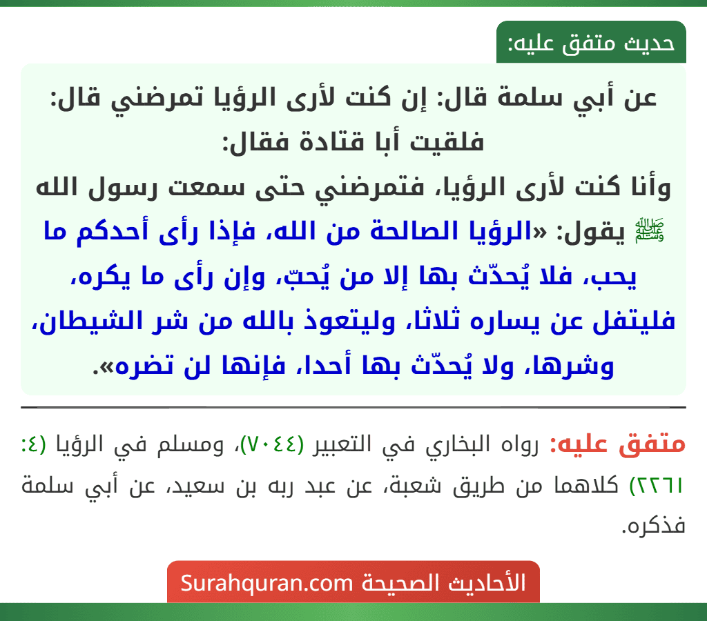 عن أبي سلمة قال: إن كنت لأرى الرؤيا تمرضني قال: فلقيت أبا قتادة فقال:
وأنا كنت لأرى الرؤيا، فتمرضني حتى سمعت رسول الله ﷺ يقول: «الرؤيا الصالحة من الله، فإذا رأى أحدكم ما يحب، فلا يُحدّث بها إلا من يُحبّ، وإن رأى ما يكره، فليتفل عن يساره ثلاثا، وليتعوذ بالله من شر الشيطان، وشرها، ولا يُحدّث بها أحدا، فإنها لن تضره». عن أبي سلمة قال: إن كنت لأرى الرؤيا تمرضني قال: فلقيت أبا قتادة فقال:
وأنا كنت لأرى الرؤيا، فتمرضني حتى سمعت رسول الله ﷺ يقول: «الرؤيا الصالحة من الله، فإذا رأى أحدكم ما يحب، فلا يُحدّث بها إلا من يُحبّ، وإن رأى ما يكره، فليتفل عن يساره ثلاثا، وليتعوذ بالله من شر الشيطان، وشرها، ولا يُحدّث بها أحدا، فإنها لن تضره».