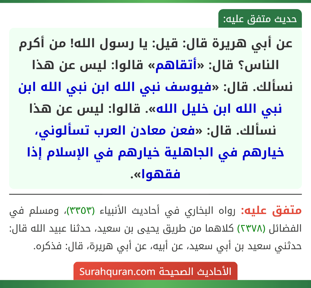 عن أبي هريرة قال: قيل: يا رسول الله! من أكرم الناس؟ قال: «أتقاهم» قالوا: ليس عن هذا نسألك. قال: «فيوسف نبي الله ابن نبي الله ابن نبي الله ابن خليل الله». قالوا: ليس عن هذا نسألك. قال: «فعن معادن العرب تسألوني، خيارهم في الجاهلية خيارهم في الإسلام إذا فقهوا».