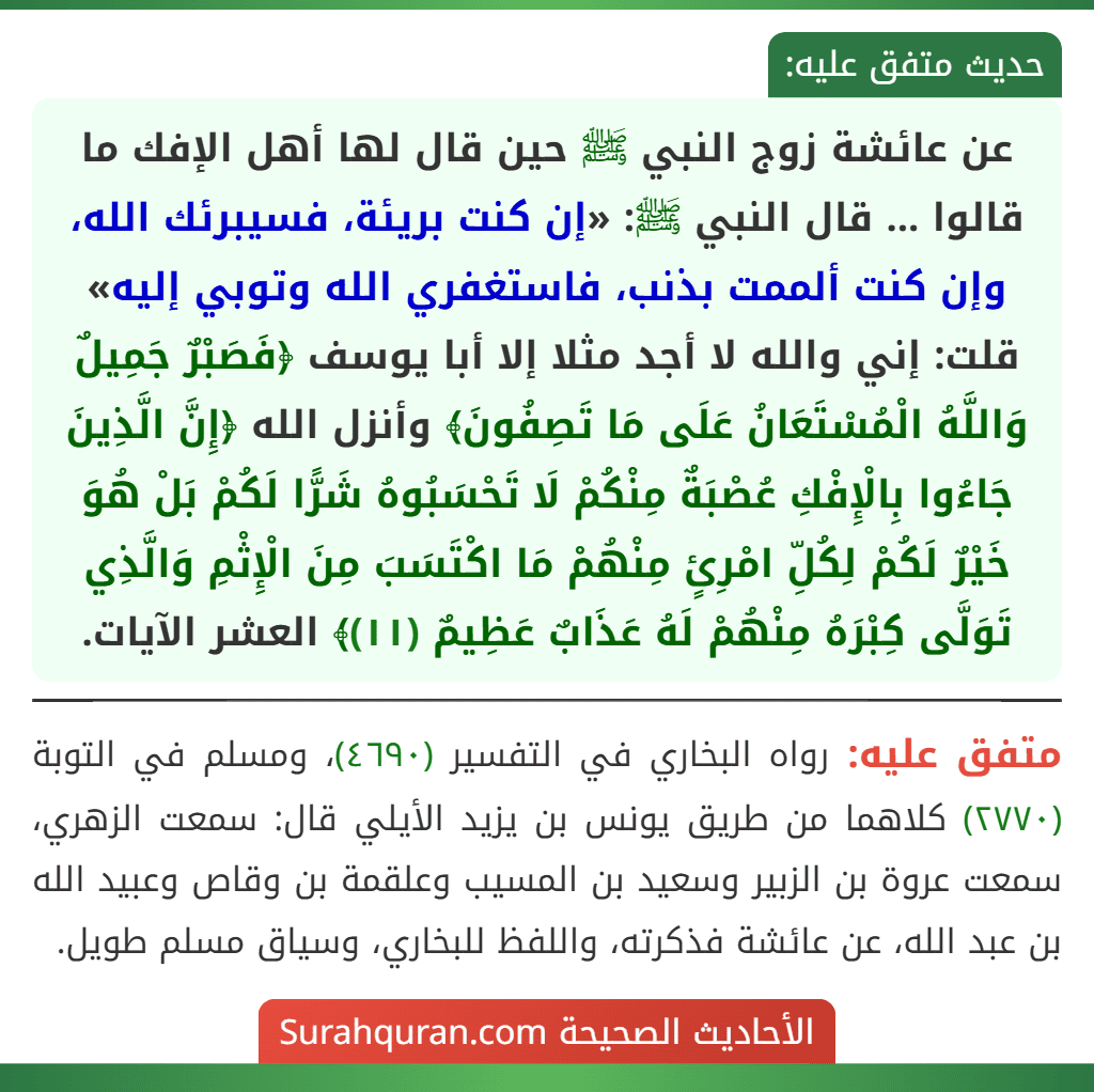 عن عائشة زوج النبي ﷺ حين قال لها أهل الإفك ما قالوا ... قال النبي ﷺ: «إن كنت بريئة، فسيبرئك الله، وإن كنت ألممت بذنب، فاستغفري الله وتوبي إليه» قلت: إني والله لا أجد مثلا إلا أبا يوسف ﴿فَصَبْرٌ جَمِيلٌ وَاللَّهُ الْمُسْتَعَانُ عَلَى مَا تَصِفُونَ﴾ وأنزل الله ﴿إِنَّ الَّذِينَ جَاءُوا بِالْإِفْكِ عُصْبَةٌ مِنْكُمْ لَا تَحْسَبُوهُ شَرًّا لَكُمْ بَلْ هُوَ خَيْرٌ لَكُمْ لِكُلِّ امْرِئٍ مِنْهُمْ مَا اكْتَسَبَ مِنَ الْإِثْمِ وَالَّذِي تَوَلَّى كِبْرَهُ مِنْهُمْ لَهُ عَذَابٌ عَظِيمٌ (١١)﴾ العشر الآيات.