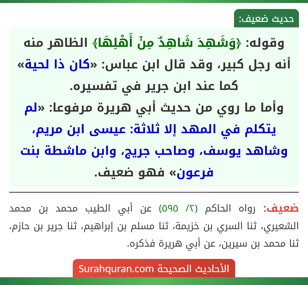 وقوله: ﴿وَشَهِدَ شَاهِدٌ مِنْ أَهْلِهَا﴾ الظاهر منه أنه رجل كبير، وقد قال ابن عباس: «كان ذا لحية» كما عند ابن جرير في تفسيره.
وأما ما روي من حديث أبي هريرة مرفوعا: «لم يتكلم في المهد إلا ثلاثة: عيسى ابن مريم، وشاهد يوسف، وصاحب جريج، وابن ماشطة بنت فرعون» فهو ضعيف.
