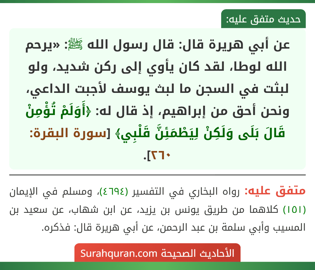 عن أبي هريرة قال: قال رسول الله ﷺ: «يرحم الله لوطا، لقد كان يأوي إلى ركن شديد، ولو لبثت في السجن ما لبث يوسف لأجبت الداعي، ونحن أحق من إبراهيم، إذ قال له: ﴿أَوَلَمْ تُؤْمِنْ قَالَ بَلَى وَلَكِنْ لِيَطْمَئِنَّ قَلْبِي﴾ [سورة البقرة: ٢٦٠].