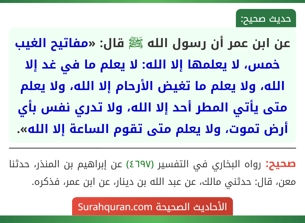 عن ابن عمر أن رسول الله ﷺ قال: «مفاتيح الغيب خمس، لا يعلمها إلا الله: لا يعلم ما في غد إلا الله، ولا يعلم ما تغيض الأرحام إلا الله، ولا يعلم متى يأتي المطر أحد إلا الله، ولا تدري نفس بأي أرض تموت، ولا يعلم متى تقوم الساعة إلا الله». عن ابن عمر أن رسول الله ﷺ قال: «مفاتيح الغيب خمس، لا يعلمها إلا الله: لا يعلم ما في غد إلا الله، ولا يعلم ما تغيض الأرحام إلا الله، ولا يعلم متى يأتي المطر أحد إلا الله، ولا تدري نفس بأي أرض تموت، ولا يعلم متى تقوم الساعة إلا الله».
