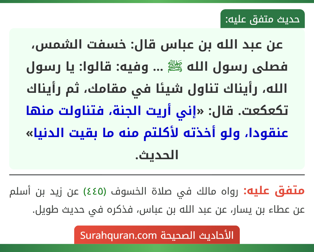 عن عبد الله بن عباس قال: خسفت الشمس، فصلى رسول الله ﷺ ... وفيه: قالوا: يا رسول الله، رأيناك تناول شيئا في مقامك، ثم رأيناك تكعكعت. قال: «إني أريت الجنة، فتناولت منها عنقودا، ولو أخذته لأكلتم منه ما بقيت الدنيا» الحديث.
