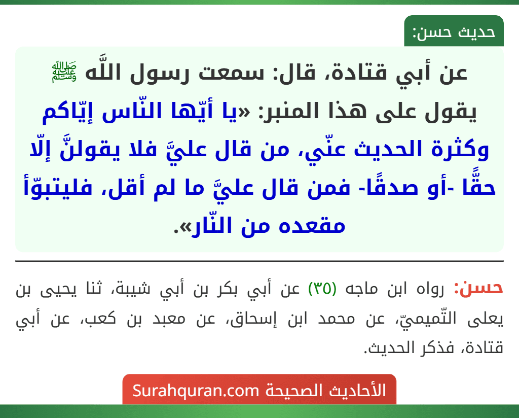 عن أبي قتادة، قال: سمعت رسول اللَّه ﷺ يقول على هذا المنبر: «يا أيّها النّاس إيّاكم وكثرة الحديث عنّي، من قال عليَّ فلا يقولنَّ إلّا حقًّا -أو صدقًا- فمن قال عليَّ ما لم أقل، فليتبوّأ مقعده من النّار».