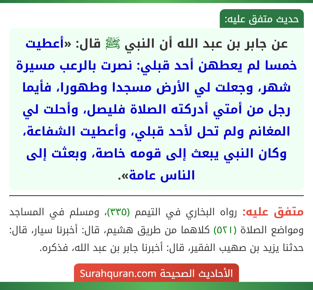 عن جابر بن عبد الله أن النبي ﷺ قال: «أعطيت خمسا لم يعطهن أحد قبلي: نصرت بالرعب مسيرة شهر، وجعلت لي الأرض مسجدا وطهورا، فأيما رجل من أمتي أدركته الصلاة فليصل، وأحلت لي المغانم ولم تحل لأحد قبلي، وأعطيت الشفاعة، وكان النبي يبعث إلى قومه خاصة، وبعثت إلى الناس عامة».