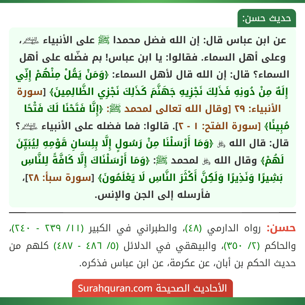 عن ابن عباس قال: إن الله فضل محمدا ﷺ على الأنبياء ﵈، وعلى أهل السماء. فقالوا: يا ابن عباس! بم فضّله على أهل السماء؟ قال: إن الله قال لأهل السماء: ﴿وَمَنْ يَقُلْ مِنْهُمْ إِنِّي إِلَهٌ مِنْ دُونِهِ فَذَلِكَ نَجْزِيهِ جَهَنَّمَ كَذَلِكَ نَجْزِي الظَّالِمِينَ﴾ [سورة الأنبياء: ٢٩ [وقال الله تعالى لمحمد ﷺ: ﴿إِنَّا فَتَحْنَا لَكَ فَتْحًا مُبِينًا﴾ [سورة الفتح: ١ - ٢]. قالوا: فما فضله على الأنبياء ﵈؟ قال: قال الله ﷿ ﴿وَمَا أَرْسَلْنَا مِنْ رَسُولٍ إِلَّا بِلِسَانِ قَوْمِهِ لِيُبَيِّنَ لَهُمْ﴾ وقال الله ﷿ لمحمد ﷺ: ﴿وَمَا أَرْسَلْنَاكَ إِلَّا كَافَّةً لِلنَّاسِ بَشِيرًا وَنَذِيرًا وَلَكِنَّ أَكْثَرَ النَّاسِ لَا يَعْلَمُونَ﴾ [سورة سبأ: ٢٨]، فأرسله إلى الجن والإنس.