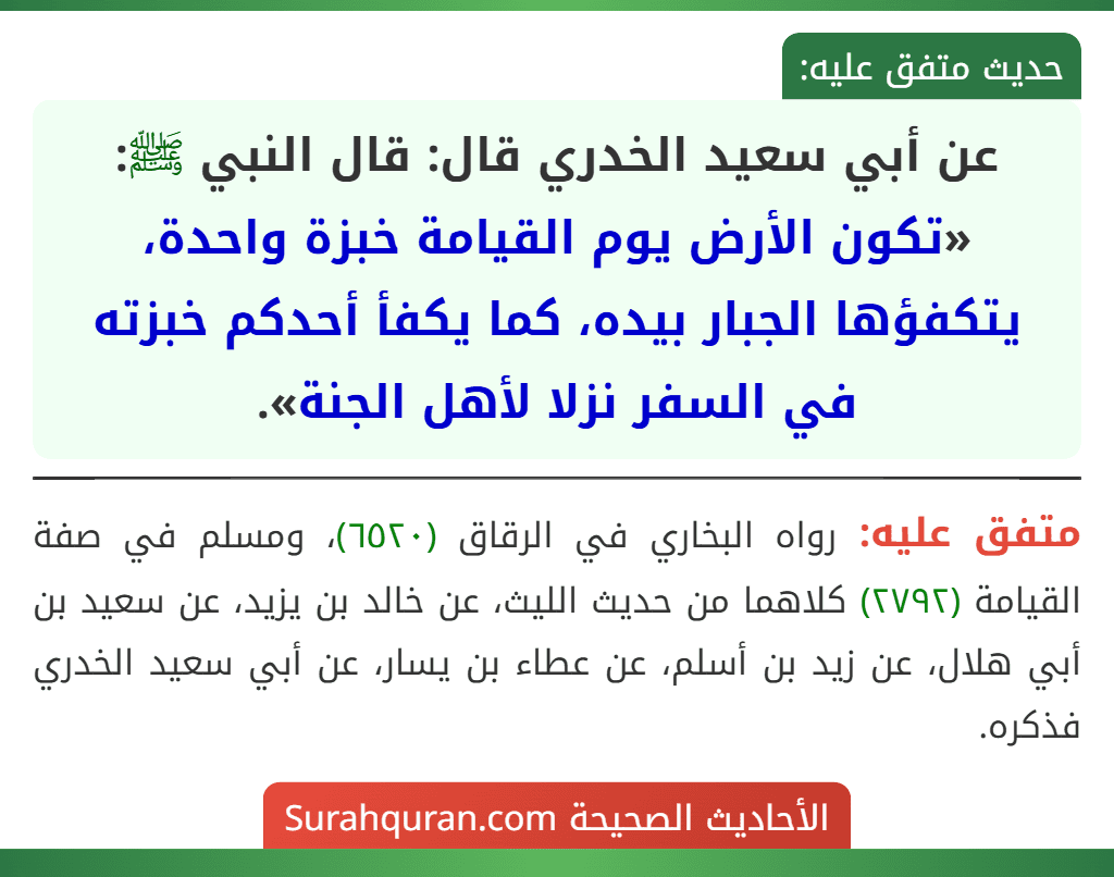 عن أبي سعيد الخدري قال: قال النبي ﷺ: «تكون الأرض يوم القيامة خبزة واحدة، يتكفؤها الجبار بيده، كما يكفأ أحدكم خبزته في السفر نزلا لأهل الجنة». عن أبي سعيد الخدري قال: قال النبي ﷺ: «تكون الأرض يوم القيامة خبزة واحدة، يتكفؤها الجبار بيده، كما يكفأ أحدكم خبزته في السفر نزلا لأهل الجنة».